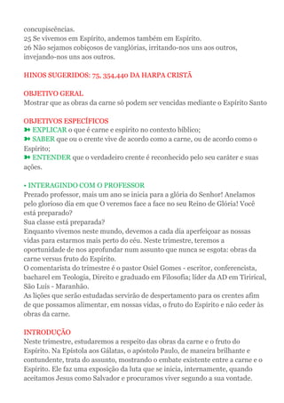 concupiscências.
25 Se vivemos em Espírito, andemos também em Espírito.
26 Não sejamos cobiçosos de vanglórias, irritando-nos uns aos outros,
invejando-nos uns aos outros.
HINOS SUGERIDOS: 75, 354,440 DA HARPA CRISTÃ
OBJETIVO GERAL
Mostrar que as obras da carne só podem ser vencidas mediante o Espírito Santo
OBJETIVOS ESPECÍFICOS
➽ EXPLICAR o que é carne e espírito no contexto bíblico;
➽ SABER que ou o crente vive de acordo como a carne, ou de acordo como o
Espírito;
➽ ENTENDER que o verdadeiro crente é reconhecido pelo seu caráter e suas
ações.
• INTERAGINDO COM O PROFESSOR
Prezado professor, mais um ano se inicia para a glória do Senhor! Anelamos
pelo glorioso dia em que O veremos face a face no seu Reino de Glória! Você
está preparado?
Sua classe está preparada?
Enquanto vivemos neste mundo, devemos a cada dia aperfeiçoar as nossas
vidas para estarmos mais perto do céu. Neste trimestre, teremos a
oportunidade de nos aprofundar num assunto que nunca se esgota: obras da
carne versus fruto do Espírito.
O comentarista do trimestre é o pastor Osiel Gomes - escritor, conferencista,
bacharel em Teologia, Direito e graduado em Filosofia; líder da AD em Tirirical,
São Luís - Maranhão.
As lições que serão estudadas servirão de despertamento para os crentes afim
de que possamos alimentar, em nossas vidas, o fruto do Espírito e não ceder às
obras da carne.
INTRODUÇÃO
Neste trimestre, estudaremos a respeito das obras da carne e o fruto do
Espírito. Na Epístola aos Gálatas, o apóstolo Paulo, de maneira brilhante e
contundente, trata do assunto, mostrando o embate existente entre a carne e o
Espírito. Ele faz uma exposição da luta que se inicia, internamente, quando
aceitamos Jesus como Salvador e procuramos viver segundo a sua vontade.
 