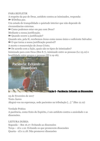 PARA REFLETIR
A respeito da paz de Deus, antídoto contra as inimizades, responda:
➽ ⟱Defina paz.
Um estado de tranquilidade e quietude interior que não depende de
circunstâncias externas.
➽ Como podemos estar em paz com Deus?
Mediante a nossa justificação.
➽ Quando ocorre a justificação?
Quando nós, pela fé, recebemos Jesus como nosso único e suficiente Salvador.
➽ O que torna a nossa justificação possível?
A morte e ressurreição de Jesus Cristo.
➽ De acordo com a lição, quais são os tipos de inimizades?
Inimizade para com Deus (Rm 8.7), inimizade entre as pessoas (Lc 23.12) e
hostilidade entre grupos e pessoas (Ef 2.14-16).
Lição 6 - Paciência: Evitando as Dissensões
05 de Fevereiro de 2017
Texto Áureo
Alegrai-vos na esperança, sede pacientes na tribulação [...]." (Rm 12.12)
Verdade Prática
A paciência, como fruto do Espírito, é um antídoto contra a ansiedade e as
dissensões.
LEITURA DIÁRIA
Segunda – Rm 16.17: Evitando as dissensões
Terça – 1Co 1.10: Evitando os que promovem dissensões
Quarta - 1Co 11.18: Não promover dissensões
 