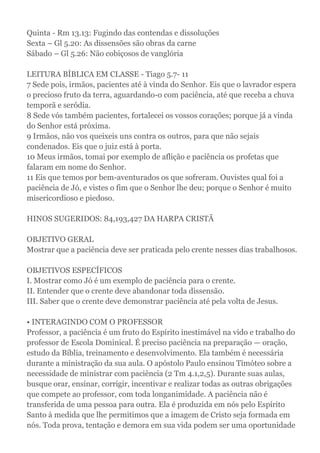 Quinta - Rm 13.13: Fugindo das contendas e dissoluções
Sexta – Gl 5.20: As dissensões são obras da carne
Sábado – Gl 5.26: Não cobiçosos de vanglória
LEITURA BÍBLICA EM CLASSE - Tiago 5.7- 11
7 Sede pois, irmãos, pacientes até à vinda do Senhor. Eis que o lavrador espera
o precioso fruto da terra, aguardando-o com paciência, até que receba a chuva
temporã e serôdia.
8 Sede vós também pacientes, fortalecei os vossos corações; porque já a vinda
do Senhor está próxima.
9 Irmãos, não vos queixeis uns contra os outros, para que não sejais
condenados. Eis que o juiz está à porta.
10 Meus irmãos, tomai por exemplo de aflição e paciência os profetas que
falaram em nome do Senhor.
11 Eis que temos por bem-aventurados os que sofreram. Ouvistes qual foi a
paciência de Jó, e vistes o fim que o Senhor lhe deu; porque o Senhor é muito
misericordioso e piedoso.
HINOS SUGERIDOS: 84,193,427 DA HARPA CRISTÃ
OBJETIVO GERAL
Mostrar que a paciência deve ser praticada pelo crente nesses dias trabalhosos.
OBJETIVOS ESPECÍFICOS
I. Mostrar como Jó é um exemplo de paciência para o crente.
II. Entender que o crente deve abandonar toda dissensão.
III. Saber que o crente deve demonstrar paciência até pela volta de Jesus.
• INTERAGINDO COM O PROFESSOR
Professor, a paciência é um fruto do Espírito inestimável na vido e trabalho do
professor de Escola Dominical. É preciso paciência na preparação — oração,
estudo da Bíblia, treinamento e desenvolvimento. Ela também é necessária
durante a ministração da sua aula. O apóstolo Paulo ensinou Timóteo sobre a
necessidade de ministrar com paciência (2 Tm 4.1,2,5). Durante suas aulas,
busque orar, ensinar, corrigir, incentivar e realizar todas as outras obrigações
que compete ao professor, com toda longanimidade. A paciência não é
transferida de uma pessoa para outra. Ela é produzida em nós pelo Espírito
Santo à medida que lhe permitimos que a imagem de Cristo seja formada em
nós. Toda prova, tentação e demora em sua vida podem ser uma oportunidade
 