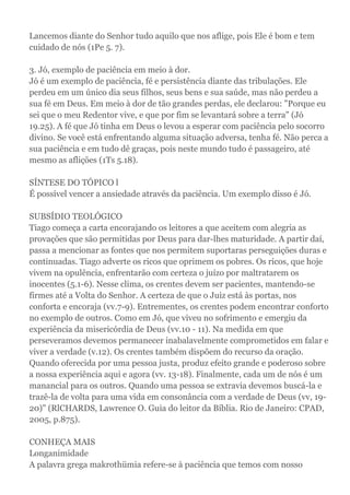Lancemos diante do Senhor tudo aquilo que nos aflige, pois Ele é bom e tem
cuidado de nós (1Pe 5. 7).
3. Jó, exemplo de paciência em meio à dor.
Jó é um exemplo de paciência, fé e persistência diante das tribulações. Ele
perdeu em um único dia seus filhos, seus bens e sua saúde, mas não perdeu a
sua fé em Deus. Em meio à dor de tão grandes perdas, ele declarou: "Porque eu
sei que o meu Redentor vive, e que por fim se levantará sobre a terra" (Jó
19.25). A fé que Jó tinha em Deus o levou a esperar com paciência pelo socorro
divino. Se você está enfrentando alguma situação adversa, tenha fé. Não perca a
sua paciência e em tudo dê graças, pois neste mundo tudo é passageiro, até
mesmo as aflições (1Ts 5.18).
SÍNTESE DO TÓPICO l
É possível vencer a ansiedade através da paciência. Um exemplo disso é Jó.
SUBSÍDIO TEOLÓGICO
Tiago começa a carta encorajando os leitores a que aceitem com alegria as
provações que são permitidas por Deus para dar-lhes maturidade. A partir daí,
passa a mencionar as fontes que nos permitem suportaras perseguições duras e
continuadas. Tiago adverte os ricos que oprimem os pobres. Os ricos, que hoje
vivem na opulência, enfrentarão com certeza o juízo por maltratarem os
inocentes (5.1-6). Nesse clima, os crentes devem ser pacientes, mantendo-se
firmes até a Volta do Senhor. A certeza de que o Juiz está às portas, nos
conforta e encoraja (vv.7-9). Entrementes, os crentes podem encontrar conforto
no exemplo de outros. Como em Jó, que viveu no sofrimento e emergiu da
experiência da misericórdia de Deus (vv.10 - 11). Na medida em que
perseveramos devemos permanecer inabalavelmente comprometidos em falar e
viver a verdade (v.12). Os crentes também dispõem do recurso da oração.
Quando oferecida por uma pessoa justa, produz efeito grande e poderoso sobre
a nossa experiência aqui e agora (vv. 13-18). Finalmente, cada um de nós é um
manancial para os outros. Quando uma pessoa se extravia devemos buscá-la e
trazê-la de volta para uma vida em consonância com a verdade de Deus (vv, 19-
20)" (RlCHARDS, Lawrence O. Guia do leitor da Bíblia. Rio de Janeiro: CPAD,
2005, p.875).
CONHEÇA MAIS
Longanimidade
A palavra grega makrothümia refere-se à paciência que temos com nosso
 