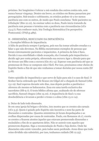 próximo. Ser longânimo é tolerar a má conduta dos outros contra nós, sem
nunca buscar vingança. Dentro em breve, os cristãos em Roma passariam por
perseguições. Sob tensão e sofrimento, os cristãos podem vir a ter menos
paciência uns com os outros, de modo que Paulo conclama: 'Sede pacientes na
tribulação' (Rm 12.12). Ao ensinar sobre os dons, Paulo inicia tratando da
paciência com pessoas e termina com a paciência nas circunstâncias (1Co
13.4,7). Para conhecer mais, leia Teologia Sistemática:Um perspectiva
Pentecostal, CPAD,p.489).
II - DISSENSÕES, RESULTADO DA IMPACIÊNCIA
1. Exemplos bíblicos de impaciência.
A falta de paciência sempre é perigosa, pois nos faz tomar atitudes erradas e a
falar o que não devemos. Na Bíblia encontramos exemplos de pessoas que
foram extremamente pacientes e impacientes. A primeira da lista é Sara.
Devido à sua esterilidade e idade avançada, ela é tomada pela impaciência e
decide agir por conta própria, oferecendo sua escrava Agar a Abraão para que
ele tivesse um filho com a escrava (Gn 16.1-4). Esperar com paciência até que as
promessas de Deus se cumpram não é fácil. Por isso, precisamos estar cheios do
Espírito Santo a fim de que não venhamos a tomar decisões por nossa conta (Ef
5.18).
Outro episódio de impaciência e que serve de lição para nós é o caso de Saul. O
Senhor havia ordenado que Ele ficasse em Gilgal até a chegada de Samuel (1Sm
13.1-9). Saul esperou durante sete dias, mas depois perdeu a paciência e
ofereceu ele mesmo os holocaustos. Essa era uma tarefa exclusiva dos
sacerdotes (Hb 9.7). O texto bíblico afirma que, acabando ele de oferecer
sacrifício, Samuel chegou (1Sm 13.10). A impaciência de Saul e a sua
desobediência o levaram a perder o trono e a alma (1Sm 13.11-14).
2. Deixe de lado toda dissensão.
Se em uma igreja há brigas e divisões, isso mostra que os crentes são carnais
(1Co 3.3). Quem é guiado pelo Espírito não incentiva e nem faz parte de
discussões e contendas. Quantos ministérios já foram despedaçados e as
ovelhas dispersadas por causa de contendas. Paulo, em Romanos 16.17, exorta
os crentes a ficarem atentos àqueles que estavam promovendo dissensões e
escândalos a fim de se apartarem deles. Não se associe com aqueles que
promovem disputas. Siga a recomendação de Paulo e fuja destes. Onde há
dissensões não existe vencedor, pois todos saem perdendo. Jesus disse que todo
reino dividido não subsistirá, por isso, tenhamos cuidado (Mt 12.25).
 