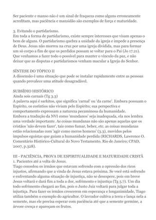 Ser paciente e manso não é um sinal de fraqueza como alguns erroneamente
acreditam, mas paciência e mansidão são exemplos de força e maturidade.
3. Evitando o partidarismo.
Em toda a forma de partidarismo, existe sempre interesses que visam apenas o
bem de alguns. O partidarismo quebra a unidade da igreja e impede a presença
de Deus. Jesus não morreu na cruz por uma igreja dividida, mas para formar
um só corpo a fim de que os perdidos possam se voltar para o Pai (Jo 17.21).
Que venhamos a fazer todo o possível para manter o vínculo da paz, e não
deixar que as disputas e partidarismos venham macular a Igreja do Senhor.
SÍNTESE DO TÓPICO II
A dissensão é uma situação que pode se instalar rapidamente entre as pessoas
quando prevalece uma atitude desagradável.
SUBSÍDIO HISTÓRICO
Ainda sois carnais (Tg 3.3)
A palavra aqui é sarkitos, que significa 'carnal' ou 'da carne'. Embora possuam o
Espírito, os coríntios não viviam pelo Espirito; sua perspectiva e
comportamento expressam a natureza pecaminosa da humanidade.
Embora a tradução da NVI como 'mundanos' seja inadequada, ela nos lembra
uma verdade importante. As coisas mundanas não são apenas aquelas que os
cristãos 'não devem fazer', tais como fumar, beber, etc. as coisas mundanas
estão relacionadas com 'agir como meros homens' (3.3), movidos pelos
impulsos egoístas que guiam a humanidade perdida (RICHARDS, Lawrence O.
Comentário Histórico-Cultural do Novo Testamento. Rio de Janeiro; CPAD,
2007, p.328).
III - PACIÊNCIA, PROVA DE ESPIRITUALIDADE E MATURIDADE CRISTÃ
1. Pacientes até a volta de Jesus.
Tiago consolou os irmãos que estavam sofrendo com a opressão dos ricos
injustos, afirmando que a vinda de Jesus estava próxima. Se você está sofrendo
e enfrentando alguma situação de injustiça, não se desespere, pois em breve
Jesus voltará e dará fim a toda a dor, sofrimento e injustiça (Tg 5.7). Um dia
todo sofrimento chegará ao fim, pois o Justo Juiz voltará para julgar toda a
injustiça. Para fazer os irmãos crescerem em esperança e longanimidade, Tiago
utiliza também o exemplo do agricultor. O lavrador cultiva a terra e lança nela a
semente, mas ele precisa esperar com paciência até que a semente germine, a
árvore cresça e apareçam os frutos.
 