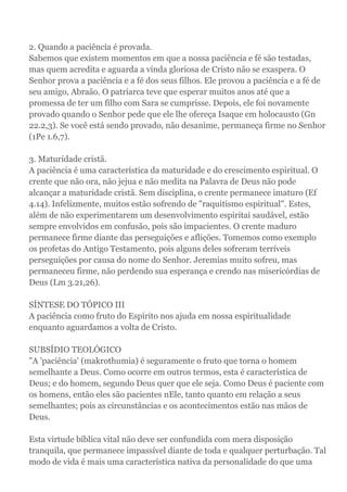 2. Quando a paciência é provada.
Sabemos que existem momentos em que a nossa paciência e fé são testadas,
mas quem acredita e aguarda a vinda gloriosa de Cristo não se exaspera. O
Senhor prova a paciência e a fé dos seus filhos. Ele provou a paciência e a fé de
seu amigo, Abraão. O patriarca teve que esperar muitos anos até que a
promessa de ter um filho com Sara se cumprisse. Depois, ele foi novamente
provado quando o Senhor pede que ele lhe ofereça Isaque em holocausto (Gn
22.2,3). Se você está sendo provado, não desanime, permaneça firme no Senhor
(1Pe 1.6,7).
3. Maturidade cristã.
A paciência é uma característica da maturidade e do crescimento espiritual. O
crente que não ora, não jejua e não medita na Palavra de Deus não pode
alcançar a maturidade cristã. Sem disciplina, o crente permanece imaturo (Ef
4.14). Infelizmente, muitos estão sofrendo de "raquitismo espiritual". Estes,
além de não experimentarem um desenvolvimento espiritai saudável, estão
sempre envolvidos em confusão, pois são impacientes. O crente maduro
permanece firme diante das perseguições e aflições. Tomemos como exemplo
os profetas do Antigo Testamento, pois alguns deles sofreram terríveis
perseguições por causa do nome do Senhor. Jeremias muito sofreu, mas
permaneceu firme, não perdendo sua esperança e crendo nas misericórdias de
Deus (Lm 3.21,26).
SÍNTESE DO TÓPICO III
A paciência como fruto do Espírito nos ajuda em nossa espiritualidade
enquanto aguardamos a volta de Cristo.
SUBSÍDIO TEOLÓGICO
"A 'paciência' (makrothumia) é seguramente o fruto que torna o homem
semelhante a Deus. Como ocorre em outros termos, esta é característica de
Deus; e do homem, segundo Deus quer que ele seja. Como Deus é paciente com
os homens, então eles são pacientes nEle, tanto quanto em relação a seus
semelhantes; pois as circunstâncias e os acontecimentos estão nas mãos de
Deus.
Esta virtude bíblica vital não deve ser confundida com mera disposição
tranquila, que permanece impassível diante de toda e qualquer perturbação. Tal
modo de vida é mais uma característica nativa da personalidade do que uma
 