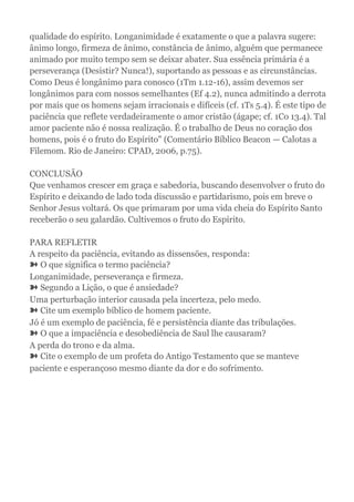 qualidade do espírito. Longanimidade é exatamente o que a palavra sugere:
ânimo longo, firmeza de ânimo, constância de ânimo, alguém que permanece
animado por muito tempo sem se deixar abater. Sua essência primária é a
perseverança (Desistir? Nunca!), suportando as pessoas e as circunstâncias.
Como Deus é longânimo para conosco (1Tm 1.12-16), assim devemos ser
longânimos para com nossos semelhantes (Ef 4.2), nunca admitindo a derrota
por mais que os homens sejam irracionais e difíceis (cf. 1Ts 5.4). É este tipo de
paciência que reflete verdadeiramente o amor cristão (ágape; cf. 1Co 13.4). Tal
amor paciente não é nossa realização. É o trabalho de Deus no coração dos
homens, pois é o fruto do Espírito" (Comentário Bíblico Beacon — Calotas a
Filemom. Rio de Janeiro: CPAD, 2006, p.75).
CONCLUSÃO
Que venhamos crescer em graça e sabedoria, buscando desenvolver o fruto do
Espírito e deixando de lado toda discussão e partidarismo, pois em breve o
Senhor Jesus voltará. Os que primaram por uma vida cheia do Espírito Santo
receberão o seu galardão. Cultivemos o fruto do Espírito.
PARA REFLETIR
A respeito da paciência, evitando as dissensões, responda:
➽ O que significa o termo paciência?
Longanimidade, perseverança e firmeza.
➽ Segundo a Lição, o que é ansiedade?
Uma perturbação interior causada pela incerteza, pelo medo.
➽ Cite um exemplo bíblico de homem paciente.
Jó é um exemplo de paciência, fé e persistência diante das tribulações.
➽ O que a impaciência e desobediência de Saul lhe causaram?
A perda do trono e da alma.
➽ Cite o exemplo de um profeta do Antigo Testamento que se manteve
paciente e esperançoso mesmo diante da dor e do sofrimento.
 