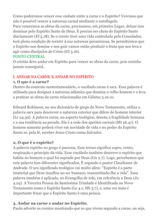 Como poderemos vencer esse embate entre a carne e o Espírito? Veremos que
não é possível vencer a natureza carnal mediante o autoflagelo.
Para vencermos as obras da carne, precisamos, em primeiro Lugar, deixar-nos
dominar pelo Espírito Santo de Deus. É preciso ser cheio do Espírito Santo
diariamente (Ef 5.18). Se o crente tiver uma vida controlada pelo Consolador,
terá plena condição de resistir à sua natureza pecaminosa. Se permitirmos que
o Espírito nos domine e nos guie vamos então produzir o fruto que nos leva a
agir como discípulos de Cristo (Gl 5.16).
PONTO CENTRAL
O cristão deve andar em Espírito para vencer as obras da carne, pois sozinho
jamais conseguirá.
I. ANDAR NA CARNE X ANDAR NO ESPÍRITO
1. O que é a carne?
Dentro do contexto neotestamentário, o vocábulo carne é sarx. Essa palavra é
utilizada para designar a natureza adâmica que domina o velho homem e o leva
a praticar as obras da carne relacionadas em Gálatas 5.19-21.
Edward Robinson, no seu dicionário de grego do Novo Testamento, utiliza a
palavra sarx para descrever a natureza exterior que difere do homem interior
(Lc 24.39). A palavra carne, no aspecto teológico, denota a fragilidade humana
e a sua tendência ao pecado. Ela é a sede dos apetites carnais (Mt 26.41). O
homem somente poderá viver em novidade de vida e no poder do Espírito
Santo se, pela fé, receber Jesus Cristo como Salvador.
2. O que é o espirito?
A palavra espírito no grego é pneuma, Esse termo significa sopro, vento,
respiração e principio da vida. Esse vocábulo também descreve o espírito que
habita no homem o qual foi soprado por Deus (Gn 2.7). Logo, percebemos que
esta palavra tem diferentes significados, É segundo o pastor Claudionor de
Andrade. O seu significado teológico vai multo além: "Espirito é a parte
imaterial que Deus insuflou no ser humano, transmitindo-lhe a vida". Essa
palavra também é aplicada, no Evangelho de tolo, em referência a Deus (Jo
4.24). A Terceira Pessoa da Santíssima Trindade é Identificada no Novo
Testamento como o Espírito Santo (Lc 4.1; Hb 3.7), e, uma vez mais é
importante frisar que o Espírito Santo é uma pessoa.
3. Andar na carne x andar no Espírito.
Paulo adverte os crentes mostrando que os que vivem segundo a carne, ou seja,
 