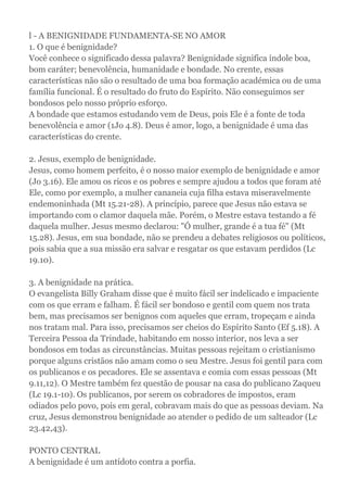 l - A BENIGNIDADE FUNDAMENTA-SE NO AMOR
1. O que é benignidade?
Você conhece o significado dessa palavra? Benignidade significa índole boa,
bom caráter; benevolência, humanidade e bondade. No crente, essas
características não são o resultado de uma boa formação académica ou de uma
família funcional. É o resultado do fruto do Espírito. Não conseguimos ser
bondosos pelo nosso próprio esforço.
A bondade que estamos estudando vem de Deus, pois Ele é a fonte de toda
benevolência e amor (1Jo 4.8). Deus é amor, logo, a benignidade é uma das
características do crente.
2. Jesus, exemplo de benignidade.
Jesus, como homem perfeito, é o nosso maior exemplo de benignidade e amor
(Jo 3.16). Ele amou os ricos e os pobres e sempre ajudou a todos que foram até
Ele, como por exemplo, a mulher cananeia cuja filha estava miseravelmente
endemoninhada (Mt 15.21-28). A princípio, parece que Jesus não estava se
importando com o clamor daquela mãe. Porém, o Mestre estava testando a fé
daquela mulher. Jesus mesmo declarou: "Ó mulher, grande é a tua fé" (Mt
15.28). Jesus, em sua bondade, não se prendeu a debates religiosos ou políticos,
pois sabia que a sua missão era salvar e resgatar os que estavam perdidos (Lc
19.10).
3. A benignidade na prática.
O evangelista Billy Graham disse que é muito fácil ser indelicado e impaciente
com os que erram e falham. É fácil ser bondoso e gentil com quem nos trata
bem, mas precisamos ser benignos com aqueles que erram, tropeçam e ainda
nos tratam mal. Para isso, precisamos ser cheios do Espírito Santo (Ef 5.18). A
Terceira Pessoa da Trindade, habitando em nosso interior, nos leva a ser
bondosos em todas as circunstâncias. Muitas pessoas rejeitam o cristianismo
porque alguns cristãos não amam como o seu Mestre. Jesus foi gentil para com
os publicanos e os pecadores. Ele se assentava e comia com essas pessoas (Mt
9.11,12). O Mestre também fez questão de pousar na casa do publicano Zaqueu
(Lc 19.1-10). Os publicanos, por serem os cobradores de impostos, eram
odiados pelo povo, pois em geral, cobravam mais do que as pessoas deviam. Na
cruz, Jesus demonstrou benignidade ao atender o pedido de um salteador (Lc
23.42,43).
PONTO CENTRAL
A benignidade é um antídoto contra a porfia.
 