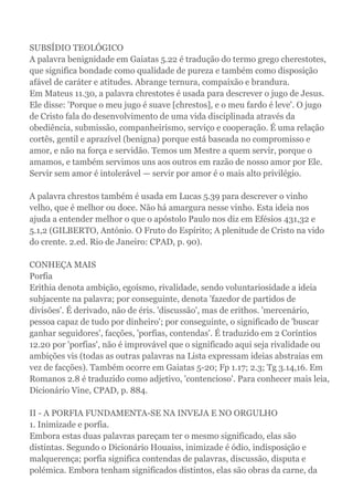 SUBSÍDIO TEOLÓGICO
A palavra benignidade em Gaiatas 5.22 é tradução do termo grego cherestotes,
que significa bondade como qualidade de pureza e também como disposição
afável de caráter e atitudes. Abrange ternura, compaixão e brandura.
Em Mateus 11.30, a palavra chrestotes é usada para descrever o jugo de Jesus.
Ele disse: 'Porque o meu jugo é suave [chrestos], e o meu fardo é leve'. O jugo
de Cristo fala do desenvolvimento de uma vida disciplinada através da
obediência, submissão, companheirismo, serviço e cooperação. É uma relação
cortês, gentil e aprazível (benigna) porque está baseada no compromisso e
amor, e não na força e servidão. Temos um Mestre a quem servir, porque o
amamos, e também servimos uns aos outros em razão de nosso amor por Ele.
Servir sem amor é intolerável — servir por amor é o mais alto privilégio.
A palavra chrestos também é usada em Lucas 5.39 para descrever o vinho
velho, que é melhor ou doce. Não há amargura nesse vinho. Esta ideia nos
ajuda a entender melhor o que o apóstolo Paulo nos diz em Efésios 431,32 e
5.1,2 (GILBERTO, António. O Fruto do Espírito; A plenitude de Cristo na vido
do crente. 2.ed. Rio de Janeiro: CPAD, p. 90).
CONHEÇA MAIS
Porfia
Erithia denota ambição, egoísmo, rivalidade, sendo voluntariosidade a ideia
subjacente na palavra; por conseguinte, denota 'fazedor de partidos de
divisões'. É derivado, não de éris. 'discussão', mas de erithos. 'mercenário,
pessoa capaz de tudo por dinheiro'; por conseguinte, o significado de 'buscar
ganhar seguidores', facções, 'porfias, contendas'. É traduzido em 2 Coríntios
12.20 por 'porfias', não é improvável que o significado aqui seja rivalidade ou
ambições vis (todas as outras palavras na Lista expressam ideias abstraias em
vez de facções). Também ocorre em Gaiatas 5-20; Fp 1.17; 2.3; Tg 3.14,16. Em
Romanos 2.8 é traduzido como adjetivo, 'contencioso'. Para conhecer mais leia,
Dicionário Vine, CPAD, p. 884.
II - A PORFIA FUNDAMENTA-SE NA INVEJA E NO ORGULHO
1. Inimizade e porfia.
Embora estas duas palavras pareçam ter o mesmo significado, elas são
distintas. Segundo o Dicionário Houaiss, inimizade é ódio, indisposição e
malquerença; porfia significa contendas de palavras, discussão, disputa e
polémica. Embora tenham significados distintos, elas são obras da carne, da
 