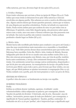 velha natureza, por isso, devemos fugir de tais ações (Gl 5.20,21).
2. Evódia e Síntique.
Eram irmãs valorosas que serviam a Deus na igreja de Filipos (Fp 4.2). Tudo
indica que essas irmãs se deixaram levar pela velha natureza e estavam
envolvidas em alguma porfia. Não sabemos ao certo o motivo da diferença entre
elas. Alguns autores dizem que foram questões pessoais, outros que se tratava
de uma disputa por questões eclesiásticas. Porém, tal atitude era reprovável.
Então, Paulo exorta ambas para que acabem de uma vez por todas com as
diferenças. O apóstolo, como líder daquela igreja, não procurou saber quem
estava com a razão, mas com amor e firmeza ordenou que elas parassem com
tal atitude. Em meio às porfias não existem vencedores. Todos acabam
perdendo e dando lugar ao Diabo (Ef 4.27).
3. Miriã e Arão.
Moisés havia sido escolhido pelo Senhor para conduzir o seu povo até Canaã, e
uma das suas características mais marcantes era a mansidão e a humildade
(Nm 12.3). Todo líder precisa dessas duas características para que tenha uma
liderança bem-sucedida. Certo dia, Miriã e Arão, irmãos de Moisés, ficaram
indignados pelo fato de ele ter se casado com uma mulher cuxita (Nm 12.1).
Eles não estavam preocupados com Moisés, mas, por trás da porfia, também
havia outro sentimento, a inveja. Eles certamente desejavam a liderança do
irmão. Um sentimento carnal traz consigo outros sentimentos, despertando o
que há de pior em cada pessoa. As consequências da inveja e da porfia foram
terríveis para Miriã e para todo o povo, pois tiveram que ficar retidos, em um
lugar, até que Miriã pudesse se ajuntar novamente à congregação (Nm 12.15).
Tenha cuidado com a porfia, pois ela trará prejuízos a você e ao povo de Deus.
SÍNTESE DO TÓPICO II
A porfia é obra da come e se fundamenta na inveja e no orgulho.
SUBSÍDIO TEOLÓGICO
Porfia
Erithia ou eritheia denota 'ambição, egoísmo, rivalidade', sendo
voluntariosidade a ideia subjacente na palavra; por conseguinte, denota
'fazedor de partido de divisões'. É derivado, não de erís, 'discussão', mas de
eríthos, 'mercenário, pessoa capaz de tudo por dinheiro'; por conseguinte, o
significado de 'buscar ganhar seguidores', 'facções, porfias, contendas'. É
traduzido em 2Co 12.20 por 'porfias', não é improvável que o significado aqui
 