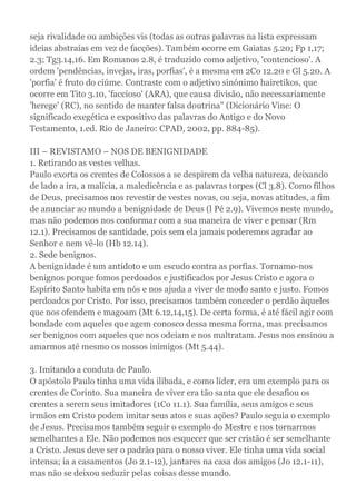seja rivalidade ou ambições vis (todas as outras palavras na lista expressam
ideias abstraías em vez de facções). Também ocorre em Gaiatas 5.20; Fp 1,17;
2.3; Tg3.14,16. Em Romanos 2.8, é traduzido como adjetivo, 'contencioso'. A
ordem 'pendências, invejas, iras, porfias', é a mesma em 2Co 12.20 e Gl 5.20. A
'porfia' é fruto do ciúme. Contraste com o adjetivo sinónimo hairetikos, que
ocorre em Tito 3.10, 'faccioso' (ARA), que causa divisão, não necessariamente
'herege' (RC), no sentido de manter falsa doutrina" (Dicionário Vine: O
significado exegética e expositivo das palavras do Antigo e do Novo
Testamento, 1.ed. Rio de Janeiro: CPAD, 2002, pp. 884-85).
III – REVISTAMO – NOS DE BENIGNIDADE
1. Retirando as vestes velhas.
Paulo exorta os crentes de Colossos a se despirem da velha natureza, deixando
de lado a ira, a malícia, a maledicência e as palavras torpes (Cl 3.8). Como filhos
de Deus, precisamos nos revestir de vestes novas, ou seja, novas atitudes, a fim
de anunciar ao mundo a benignidade de Deus (l Pé 2.9). Vivemos neste mundo,
mas não podemos nos conformar com a sua maneira de viver e pensar (Rm
12.1). Precisamos de santidade, pois sem ela jamais poderemos agradar ao
Senhor e nem vê-lo (Hb 12.14).
2. Sede benignos.
A benignidade é um antídoto e um escudo contra as porfias. Tornamo-nos
benignos porque fomos perdoados e justificados por Jesus Cristo e agora o
Espírito Santo habita em nós e nos ajuda a viver de modo santo e justo. Fomos
perdoados por Cristo. Por isso, precisamos também conceder o perdão àqueles
que nos ofendem e magoam (Mt 6.12,14,15). De certa forma, é até fácil agir com
bondade com aqueles que agem conosco dessa mesma forma, mas precisamos
ser benignos com aqueles que nos odeiam e nos maltratam. Jesus nos ensinou a
amarmos até mesmo os nossos inimigos (Mt 5.44).
3. Imitando a conduta de Paulo.
O apóstolo Paulo tinha uma vida ilibada, e como líder, era um exemplo para os
crentes de Corinto. Sua maneira de viver era tão santa que ele desafiou os
crentes a serem seus imitadores (1Co 11.1). Sua família, seus amigos e seus
irmãos em Cristo podem imitar seus atos e suas ações? Paulo seguia o exemplo
de Jesus. Precisamos também seguir o exemplo do Mestre e nos tornarmos
semelhantes a Ele. Não podemos nos esquecer que ser cristão é ser semelhante
a Cristo. Jesus deve ser o padrão para o nosso viver. Ele tinha uma vida social
intensa; ia a casamentos (Jo 2.1-12), jantares na casa dos amigos (Jo 12.1-11),
mas não se deixou seduzir pelas coisas desse mundo.
 