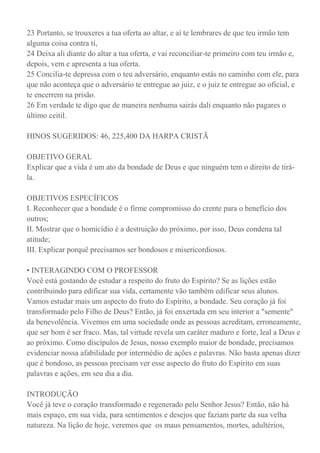 23 Portanto, se trouxeres a tua oferta ao altar, e aí te lembrares de que teu irmão tem
alguma coisa contra ti,
24 Deixa ali diante do altar a tua oferta, e vai reconciliar-te primeiro com teu irmão e,
depois, vem e apresenta a tua oferta.
25 Concilia-te depressa com o teu adversário, enquanto estás no caminho com ele, para
que não aconteça que o adversário te entregue ao juiz, e o juiz te entregue ao oficial, e
te encerrem na prisão.
26 Em verdade te digo que de maneira nenhuma sairás dali enquanto não pagares o
último ceitil.
HINOS SUGERIDOS: 46, 225,400 DA HARPA CRISTÃ
OBJETIVO GERAL
Explicar que a vida é um ato da bondade de Deus e que ninguém tem o direito de tirá-
la.
OBJETIVOS ESPECÍFICOS
I. Reconhecer que a bondade é o firme compromisso do crente para o benefício dos
outros;
II. Mostrar que o homicídio é a destruição do próximo, por isso, Deus condena tal
atitude;
III. Explicar porquê precisamos ser bondosos e misericordiosos.
• INTERAGINDO COM O PROFESSOR
Você está gostando de estudar a respeito do fruto do Espírito? Se as lições estão
contribuindo para edificar sua vida, certamente vão também edificar seus alunos.
Vamos estudar mais um aspecto do fruto do Espírito, a bondade. Seu coração já foi
transformado pelo Filho de Deus? Então, já foi enxertada em seu interior a "semente"
da benevolência. Vivemos em uma sociedade onde as pessoas acreditam, erroneamente,
que ser bom é ser fraco. Mas, tal virtude revela um caráter maduro e forte, leal a Deus e
ao próximo. Como discípulos de Jesus, nosso exemplo maior de bondade, precisamos
evidenciar nossa afabilidade por intermédio de ações e palavras. Não basta apenas dizer
que é bondoso, as pessoas precisam ver esse aspecto do fruto do Espírito em suas
palavras e ações, em seu dia a dia.
INTRODUÇÃO
Você já teve o coração transformado e regenerado pelo Senhor Jesus? Então, não há
mais espaço, em sua vida, para sentimentos e desejos que faziam parte da sua velha
natureza. Na lição de hoje, veremos que os maus pensamentos, mortes, adultérios,
 