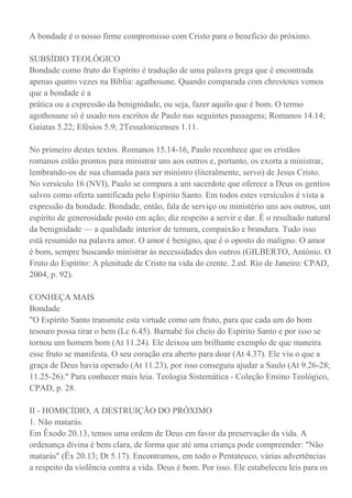 A bondade é o nosso firme compromisso com Cristo para o benefício do próximo.
SUBSÍDIO TEOLÓGICO
Bondade como fruto do Espírito é tradução de uma palavra grega que é encontrada
apenas quatro vezes na Bíblia: agathosune. Quando comparada com chrestotes vemos
que a bondade é a
prática ou a expressão da benignidade, ou seja, fazer aquilo que é bom. O termo
agothosune só é usado nos escritos de Paulo nas seguintes passagens; Romanos 14.14;
Gaiatas 5.22; Efésios 5.9; 2Tessalonicenses 1.11.
No primeiro destes textos. Romanos 15.14-16, Paulo reconhece que os cristãos
romanos estão prontos para ministrar uns aos outros e, portanto, os exorta a ministrar,
lembrando-os de sua chamada para ser ministro (literalmente, servo) de Jesus Cristo.
No versículo 16 (NVI), Paulo se compara a um sacerdote que oferece a Deus os gentios
salvos como oferta santificada pelo Espírito Santo. Em todos estes versículos é vista a
expressão da bondade. Bondade, então, fala de serviço ou ministério uns aos outros, um
espírito de generosidade posto em ação; diz respeito a servir e dar. É o resultado natural
da benignidade — a qualidade interior de ternura, compaixão e brandura. Tudo isso
está resumido na palavra amor. O amor é benigno, que é o oposto do maligno. O amor
é bom, sempre buscando ministrar às necessidades dos outros (GILBERTO, António. O
Fruto do Espírito: A plenitude de Cristo na vida do crente. 2.ed. Rio de Janeiro: CPAD,
2004, p. 92).
CONHEÇA MAIS
Bondade
"O Espírito Santo transmite esta virtude como um fruto, para que cada um do bom
tesouro possa tirar o bem (Lc 6.45). Barnabé foi cheio do Espírito Santo e por isso se
tornou um homem bom (At 11.24). Ele deixou um brilhante exemplo de que maneira
esse fruto se manifesta. O seu coração era aberto para doar (At 4.37). Ele viu o que a
graça de Deus havia operado (At 11.23), por isso conseguiu ajudar a Saulo (At 9.26-28;
11.25-26)." Para conhecer mais leia. Teologia Sistemática - Coleção Ensino Teológico,
CPAD, p. 28.
II - HOMICÍDIO, A DESTRUIÇÃO DO PRÓXIMO
1. Não matarás.
Em Êxodo 20.13, temos uma ordem de Deus em favor da preservação da vida. A
ordenança divina é bem clara, de forma que até uma criança pode compreender: "Não
matarás" (Êx 20.13; Dt 5.17). Encontramos, em todo o Pentateuco, várias advertências
a respeito da violência contra a vida. Deus é bom. Por isso. Ele estabeleceu leis para os
 