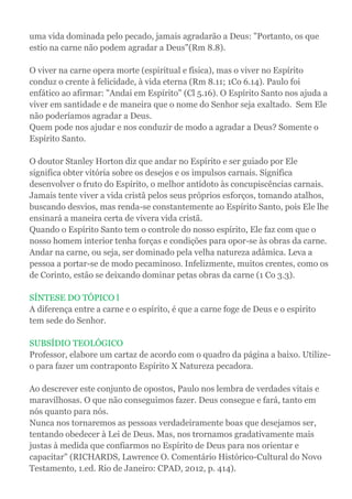 uma vida dominada pelo pecado, jamais agradarão a Deus: "Portanto, os que
estio na carne não podem agradar a Deus"(Rm 8.8).
O viver na carne opera morte (espiritual e física), mas o viver no Espírito
conduz o crente à felicidade, à vida eterna (Rm 8.11; 1Co 6.14). Paulo foi
enfático ao afirmar: "Andai em Espírito" (Cl 5.16). O Espírito Santo nos ajuda a
viver em santidade e de maneira que o nome do Senhor seja exaltado. Sem Ele
não poderíamos agradar a Deus.
Quem pode nos ajudar e nos conduzir de modo a agradar a Deus? Somente o
Espírito Santo.
O doutor Stanley Horton diz que andar no Espírito e ser guiado por Ele
significa obter vitória sobre os desejos e os impulsos carnais. Significa
desenvolver o fruto do Espírito, o melhor antídoto às concupiscências carnais.
Jamais tente viver a vida cristã pelos seus próprios esforços, tomando atalhos,
buscando desvios, mas renda-se constantemente ao Espírito Santo, pois Ele lhe
ensinará a maneira certa de vivera vida cristã.
Quando o Espírito Santo tem o controle do nosso espírito, Ele faz com que o
nosso homem interior tenha forças e condições para opor-se às obras da carne.
Andar na carne, ou seja, ser dominado pela velha natureza adâmica. Leva a
pessoa a portar-se de modo pecaminoso. Infelizmente, muitos crentes, como os
de Corinto, estão se deixando dominar petas obras da carne (1 Co 3.3).
SÍNTESE DO TÓPICO l
A diferença entre a carne e o espírito, é que a carne foge de Deus e o espirito
tem sede do Senhor.
SUBSÍDIO TEOLÓGICO
Professor, elabore um cartaz de acordo com o quadro da página a baixo. Utilize-
o para fazer um contraponto Espírito X Natureza pecadora.
Ao descrever este conjunto de opostos, Paulo nos lembra de verdades vitais e
maravilhosas. O que não conseguimos fazer. Deus consegue e fará, tanto em
nós quanto para nós.
Nunca nos tornaremos as pessoas verdadeiramente boas que desejamos ser,
tentando obedecer à Lei de Deus. Mas, nos trornamos gradativamente mais
justas à medida que confiarmos no Espírito de Deus para nos orientar e
capacitar" (RICHARDS, Lawrence O. Comentário Histórico-Cultural do Novo
Testamento, 1.ed. Rio de Janeiro: CPAD, 2012, p. 414).
 