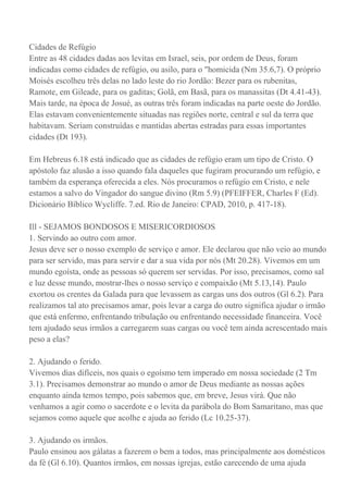 Cidades de Refúgio
Entre as 48 cidades dadas aos levitas em Israel, seis, por ordem de Deus, foram
indicadas como cidades de refúgio, ou asilo, para o "homicida (Nm 35.6,7). O próprio
Moisés escolheu três delas no lado leste do rio Jordão: Bezer para os rubenitas,
Ramote, em Gileade, para os gaditas; Golã, em Basã, para os manassitas (Dt 4.41-43).
Mais tarde, na época de Josué, as outras três foram indicadas na parte oeste do Jordão.
Elas estavam convenientemente situadas nas regiões norte, central e sul da terra que
habitavam. Seriam construídas e mantidas abertas estradas para essas importantes
cidades (Dt 193).
Em Hebreus 6.18 está indicado que as cidades de refúgio eram um tipo de Cristo. O
apóstolo faz alusão a isso quando fala daqueles que fugiram procurando um refúgio, e
também da esperança oferecida a eles. Nós procuramos o refúgio em Cristo, e nele
estamos a salvo do Vingador do sangue divino (Rm 5.9) (PFEIFFER, Charles F (Ed).
Dicionário Bíblico Wycliffe. 7.ed. Rio de Janeiro: CPAD, 2010, p. 417-18).
Ill - SEJAMOS BONDOSOS E MISERICORDIOSOS
1. Servindo ao outro com amor.
Jesus deve ser o nosso exemplo de serviço e amor. Ele declarou que não veio ao mundo
para ser servido, mas para servir e dar a sua vida por nós (Mt 20.28). Vivemos em um
mundo egoísta, onde as pessoas só querem ser servidas. Por isso, precisamos, como sal
e luz desse mundo, mostrar-lhes o nosso serviço e compaixão (Mt 5.13,14). Paulo
exortou os crentes da Galada para que levassem as cargas uns dos outros (Gl 6.2). Para
realizamos tal ato precisamos amar, pois levar a carga do outro significa ajudar o irmão
que está enfermo, enfrentando tribulação ou enfrentando necessidade financeira. Você
tem ajudado seus irmãos a carregarem suas cargas ou você tem ainda acrescentado mais
peso a elas?
2. Ajudando o ferido.
Vivemos dias difíceis, nos quais o egoísmo tem imperado em nossa sociedade (2 Tm
3.1). Precisamos demonstrar ao mundo o amor de Deus mediante as nossas ações
enquanto ainda temos tempo, pois sabemos que, em breve, Jesus virá. Que não
venhamos a agir como o sacerdote e o levita da parábola do Bom Samaritano, mas que
sejamos como aquele que acolhe e ajuda ao ferido (Lc 10.25-37).
3. Ajudando os irmãos.
Paulo ensinou aos gálatas a fazerem o bem a todos, mas principalmente aos domésticos
da fé (Gl 6.10). Quantos irmãos, em nossas igrejas, estão carecendo de uma ajuda
 