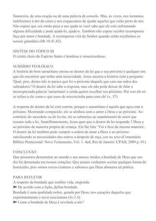 financeira, de uma oração ou de uma palavra de consolo. Mas, às vezes, nos tornamos
indiferentes à dor do outro e nos esquecemos de ajudar aqueles que estão perto de nós.
Não espere que seu irmão peça a sua ajuda se você sabe que ele está enfrentando
alguma dificuldade e pode ajudá-lo, ajude-o. Também não espere receber recompensa:
faça por amor e bondade. A recompensa virá do Senhor quando então recebemos os
nossos galardões (Mt 10.41,42).
SÍNTESE DO TÓPICO III
O crente cheio do Espírito Santo é bondoso e misericordioso.
SUBSÍDIO TEOLÓGICO
A história do bom samaritano ensina ao doutor da lei que o seu próximo é qualquer um
que ele encontrar que tenha uma necessidade. Jesus encerra a história com a pergunta:
'Qual, pois, destes três te parece que foi o próximo daquele que caiu nas mãos dos
salteadores? O doutor da lei sabe a resposta, mas ele não pode deixar de falar a
menosprezada palavra 'samaritano' e ainda querer escolher seu próximo. Por isso ele só
se refere a ele como o que usou de misericórdia para com ele' (v, 37).
A resposta do doutor da lei está correta, porque o samaritano é aquele que agiu com o
próximo. Mostrando compaixão, ele se alinhou com o amor a Deus e ao próximo. Ao
contrário do sacerdote ou do levita, ele se submeteu ao mandamento de amor que
resume toda a lei. Semelhantemente, Jesus quer que o doutor da lei responda 3 Deus e
ao próximo de maneira própria de criança. Ele lhe fala: 'Vai e faze da mesma maneira',
O doutor da lei também pode cumprir a ordem de amar a Deus e ao próximo
satisfazendo as necessidades dos outros a despeito de raça, cor ou sexo (Comentário
Bíblico Pentecostal: Novo Testamento, Vol. 1. 4ed, Rio de Janeiro: CPAD, 2009 p. 91).
CONCLUSÃO
Que possamos demonstrar ao mundo e aos nossos irmãos a bondade de Deus que um
dia foi derramada em nossos corações. Que jamais venhamos aceitar qualquer forma de
homicídio, pois somos novas criaturas e sabemos que Deus abomina tal prática.
PARA REFLETIR
A respeito da bondade que confere vida, responda:
➽ De acordo com a lição, defina bondade.
Bondade é uma qualidade nobre, gerada por Deus, nos corações daqueles que
experimentaram o novo nascimento (Jo 3.3).
➽ Como a bondade de Deus é revelada a nós?
 