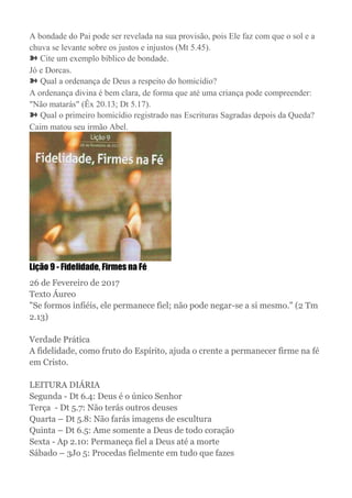 A bondade do Pai pode ser revelada na sua provisão, pois Ele faz com que o sol e a
chuva se levante sobre os justos e injustos (Mt 5.45).
➽ Cite um exemplo bíblico de bondade.
Jó e Dorcas.
➽ Qual a ordenança de Deus a respeito do homicídio?
A ordenança divina é bem clara, de forma que até uma criança pode compreender:
"Não matarás" (Êx 20.13; Dt 5.17).
➽ Qual o primeiro homicídio registrado nas Escrituras Sagradas depois da Queda?
Caim matou seu irmão Abel.
Lição 9 - Fidelidade, Firmes na Fé
26 de Fevereiro de 2017
Texto Áureo
"Se formos infiéis, ele permanece fiel; não pode negar-se a si mesmo." (2 Tm
2.13)
Verdade Prática
A fidelidade, como fruto do Espírito, ajuda o crente a permanecer firme na fé
em Cristo.
LEITURA DIÁRIA
Segunda - Dt 6.4: Deus é o único Senhor
Terça - Dt 5.7: Não terás outros deuses
Quarta – Dt 5.8: Não farás imagens de escultura
Quinta – Dt 6.5: Ame somente a Deus de todo coração
Sexta - Ap 2.10: Permaneça fiel a Deus até a morte
Sábado – 3Jo 5: Procedas fielmente em tudo que fazes
 
