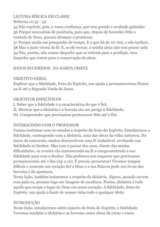 LEITURA BÍBLICA EM CLASSE
Hebreus 10.35 - 39
35 Não rejeiteis, pois, a vossa confiança, que tem grande e avultado galardão.
36 Porque necessitais de paciência, para que, depois de haverdes feito a
vontade de Deus, possais alcançar a promessa.
37 Porque ainda um pouquinho de tempo, E o que há de vir virá, e não tardará.
38 Mas o justo viverá da fé; E, se ele recuar, a minha alma não tem prazer nele.
39 Nós, porém, não somos daqueles que se retiram para a perdição, mas
daqueles que creem para a conservação da alma.
HINOS SUGERIDOS: DA HARPA CRISTÃ
OBJETIVO GERAL
Explicar que a fidelidade, fruto do Espírito, nos ajuda a permanecermos firmes
na fé até a Segunda Vinda de Jesus.
OBJETIVOS ESPECÍFICOS
I. Saber que a fidelidade é a característica do que é fiel;
II. Mostrar que a idolatria e a heresia são um perigo à fidelidade;
III. Compreender que precisamos permanecer fiéis até o fim.
INTERAGINDO COM O PROFESSOR
Vamos continuar com os estudos a respeito do fruto do Espírito. Estudaremos a
fidelidade, contrapondo com a idolatria, uma das obras da velha natureza. No
inicio da conversão, muitos desenvolvem uma fé inabalável, revelando sua
fidelidade ao Senhor. Mas com o passar dos anos, diante das muitas
dificuldades, os crentes vão esmorecendo na fé e comprometendo a sua
fidelidade para com o Senhor. Não podemos nos esquecer que precisamos
permaneceríeis até o fim (Ap 2.10). É preciso perseverar! Vivemos tempos
difíceis e somente um coração fiel a Deus e a sua Palavra pode nos livrar das
heresias e da apostasia.
Nesta lição, também trataremos a respeito da idolatria. Alguns, quando ouvem
essa palavra, pensam logo em imagens de escultura. Porém, idolatria é tudo
aquilo que ocupa o lugar de Deus em nosso coração. A fidelidade, fruto do
Espírito, nos ajuda a banir de nossas vidas todo e qualquer ídolo.
INTRODUÇÃO
Nesta lição, estudaremos outro aspecto do fruto do Espírito, a fidelidade.
Veremos também a idolatria e as heresias como obras da carne e como
 