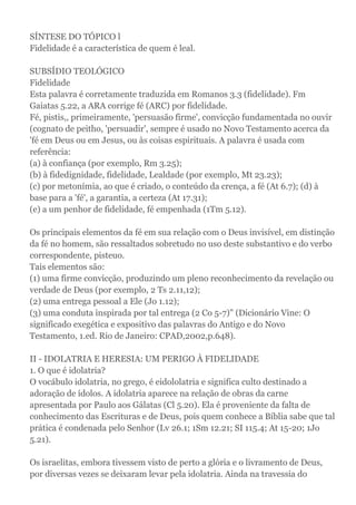 SÍNTESE DO TÓPICO l
Fidelidade é a característica de quem é leal.
SUBSÍDIO TEOLÓGICO
Fidelidade
Esta palavra é corretamente traduzida em Romanos 3.3 (fidelidade). Fm
Gaiatas 5.22, a ARA corrige fé (ARC) por fidelidade.
Fé, pistis,, primeiramente, 'persuasão firme', convicção fundamentada no ouvir
(cognato de peitho, 'persuadir', sempre é usado no Novo Testamento acerca da
'fé em Deus ou em Jesus, ou às coisas espirituais. A palavra é usada com
referência:
(a) à confiança (por exemplo, Rm 3.25);
(b) à fidedignidade, fidelidade, Lealdade (por exemplo, Mt 23.23);
(c) por metonímia, ao que é criado, o conteúdo da crença, a fé (At 6.7); (d) à
base para a 'fé', a garantia, a certeza (At 17.31);
(e) a um penhor de fidelidade, fé empenhada (1Tm 5.12).
Os principais elementos da fé em sua relação com o Deus invisível, em distinção
da fé no homem, são ressaltados sobretudo no uso deste substantivo e do verbo
correspondente, pisteuo.
Tais elementos são:
(1) uma firme convicção, produzindo um pleno reconhecimento da revelação ou
verdade de Deus (por exemplo, 2 Ts 2.11,12);
(2) uma entrega pessoal a Ele (Jo 1.12);
(3) uma conduta inspirada por tal entrega (2 Co 5-7)" (Dicionário Vine: O
significado exegética e expositivo das palavras do Antigo e do Novo
Testamento, 1.ed. Rio de Janeiro: CPAD,2002,p.648).
II - IDOLATRIA E HERESIA: UM PERIGO À FIDELIDADE
1. O que é idolatria?
O vocábulo idolatria, no grego, é eidololatria e significa culto destinado a
adoração de ídolos. A idolatria aparece na relação de obras da carne
apresentada por Paulo aos Gálatas (Cl 5.20). Ela é proveniente da falta de
conhecimento das Escrituras e de Deus, pois quem conhece a Bíblia sabe que tal
prática é condenada pelo Senhor (Lv 26.1; 1Sm 12.21; SI 115.4; At 15-20; 1Jo
5.21).
Os israelitas, embora tivessem visto de perto a glória e o livramento de Deus,
por diversas vezes se deixaram levar pela idolatria. Ainda na travessia do
 