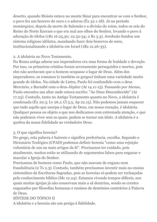 deserto, quando Moisés estava no monte Sinai para encontrar-se com o Senhor,
o povo fez um bezerro de ouro e o adorou (Êx 32.1-18). Já no período
monárquico, depois da morte de Salomão e a divisão do reino, todos os reis do
Reino do Norte fizeram o que era mal aos olhos do Senhor, levando o povo à
adoração de ídolos (1Rs 16.25,30; 22.52-54; 2 Rs 3.3). Jeroboão fundou um
sistema religioso idólatra, mandando fazer dois bezerros de ouro,
institucionalizando a idolatria em Israel (1Rs 12.26-33).
2. A idolatria no Novo Testamento.
Na Roma antiga adorar aos imperadores era uma forma de lealdade e devoção.
Por isso, os primeiros cristãos foram severamente perseguidos e mortos, pois
eles não aceitavam que o homem ocupasse o lugar de Deus. Além dos
imperadores, os romanos (e também os gregos) tinham uma variedade muito
grande de ídolos. Na cidade de Listra, Paulo foi confundido com o deus
Mercúrio, e Barnabé com o deus Júpiter (At 14.11-13). Passando por Atenas,
Paulo encontra um altar onde estava escrito: "Ao Deus Desconhecido" (At
17.23). Contudo, tanto no Antigo Testamento quanto no Novo, a idolatria é
condenada (Êx 20.3; Lv 26.1; Cl 3.5; Ap 22.15). Não podemos jamais esquecer
que tudo aquilo que usurpa o lugar de Deus, em nosso coração, é idolatria.
Qualquer pessoa ou objeto a que nos dedicamos com extremada atenção, e que
não podemos viver sem os quais, podem se tornar um ídolo. A idolatria é a
quebra da nossa fidelidade ao verdadeiro Deus.
3. O que significa heresia?
No grego, esta palavra é hairesis e significa preferência, escolha. Segundo o
Dicionário Teológico (CPAD) podemos definir heresia "como uma rejeição
voluntária de um ou mais artigos da fé". Precisamos ter cuidado, pois
atualmente, muitos estão se utilizando de argumentos falsos para enganar e
macular a Igreja do Senhor.
Precisamos de homens como Paulo, que não usavam de engano nem
fraudulência (2 Ts 2.3). Contudo, também precisamos investir mais no ensino
sistemático da Escrituras Sagradas, pois as heresias só podem ser rechaçadas
pelo conhecimento bíblico (Mc 12.24). Estamos vivendo tempos difíceis, nos
quais muitas igrejas já não conservam mais a sã doutrina, sendo os crentes
enganados por filosofias humanas e ensinos de demónios contrários à Palavra
de Deus.
SÍNTESE DO TÓPICO II
A idolatria e a heresia são um perigo à fidelidade.
 