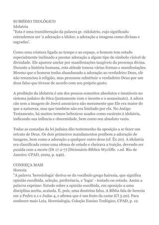 SUBSÍDIO TEOLÓGICO
Idolatria
"Esta é uma transliteração da palavra gr. eidolatrio, cujo significado
entendemos ser 'a adoração a ídolos; a adoração a imagens como divinas e
sagradas'.
Como uma criatura ligada ao tempo e ao espaço, o homem tem estado
especialmente inclinado a prestar adoração a algum tipo de símbolo visível de
divindade. Ele aparece anelar por manifestações tangíveis da presença divina.
Durante a história humana, esta atitude tomou várias formas e manifestações.
Mesmo que o homem tenha abandonado a adoração ao verdadeiro Deus, ele
não renunciou à religião, mas procurou substituir o verdadeiro Deus por um
deus falso que tivesse de acordo com seu próprio gosto.
A proibição da idolatria é um dos poucos conceitos absolutos e imutáveis no
sistema judaico de ética (juntamente com o incesto e o assassinato). A adora
cão sem a imagem de Jeová anunciava não meramente que Ele era maior do
que a natureza, mas que também não era limitado por ela. No Antigo
Testamento, há muitos termos hebraicos usados como escárnio à idolatria,
indicando sua infância e obscenidade, bem como seu absoluto vazio.
Todas as camadas da lei judaica dão testemunho da oposição a se fazer um
retrato de Deus. Os dois primeiros mandamentos proíbem a adoração de
imagens, bem como a adoração a qualquer outro deus (cf. Êx 20). A idolatria
era classificada como uma ofensa de estado e cheirava a traição, devendo ser
punida com a morte (Dt 17.2-7) (Dicionário Bíblico Wycliffe. 1.ed. Rio de
Janeiro: CPAD, 2009, p. 946).
CONHEÇA MAIS
Heresia
"A palavra 'heresiologia' deriva-se do vocábulo grego hairesia, que significa
opinião escolhida, seleção, preferência, e 'logia' - tratado ou estudo. Assim a
palavra exprime: Estudo sobre a opinião escolhida, em oposição a uma
disciplina aceita, acatada. É, pois, uma doutrina falsa. A Bíblia fala de heresia
em 2 Pedro 2.1 e Judas 4, e afirma que é um fruto da carne (Cl 5.20). Para
conhecer mais Leia, Heresiologia, Coleção Ensino Teológico, CPAD, p. 12.
 