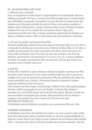 IlI - SEJAMOS FIÉIS ATÉ O FIM
1. Olhando para o passado.
Para se conquistar um bom futuro é imprescindível ter estabelecido alicerces
sólidos no passado. Por isso, o escritor aos Hebreus pede que os crentes deem
uma olhadinha no passado. O propósito era que eles não se esquecessem das
bênçãos que já haviam recebido da parte de Deus e dos muitos combates ë
aflições quais enfrentaram e saíram vitoriosos (Hb 10.32). O Senhor também
cuidaria dos seus servos, dando-lhes novamente força e vigor para
permanecerem fiéis até o fim. A fé que recebemos como fruto do Espirito nos
ajuda a continuar firmes e fiéis a Cristo diante das circunstâncias contrárias.
2. A fé que nos ajuda a permanecermos fiéis.
Já fomos justificados perante Deus pela nossa fé em Jesus (Rm 3.21,22). Esta é
a chamada fé salvífica que vem pelo ouvir a Palavra de Deus (Rm 10.17). Mas, à
medida que buscamos ter maior comunhão com Deus, desenvolvemos a fé
como fruto do Espírito. Essa fé cresce em nós com o tempo e nos livra da
idolatria, das heresias e da apostasia (2 Co 10.15; 2 Ts 1.3). A nossa confiança
em Deus nos ajuda a permanecer fiéis em tudo até o dia em que iremos nos
encontrar com o Senhor (Ap 2.10).
3. Seja fiel.
O Deus fiel e imutável a quem adoramos deseja nos ajudar a permanecer fiéis
em toda a nossa maneira de viver, neste mundo tenebroso, mau e que jaz no
maligno (1Jo 5.19). Se quisermos permanecer fiéis não podemos descuidar da
nossa comunhão com o Senhor. Precisamos buscá-lo enquanto é tempo,
enquanto podemos achá-lo (Is 55.6).
Noé, durante um bom tempo, anunciou que o dilúvio viria. Mas aquela geração
não deu crédito à pregação do servo do Senhor. O dia do juízo chegou e
somente ele e sua família foram salvos da fúria das águas. Mesmo vivendo em
uma sociedade corrompida pelo pecado, Noé permaneceu fiel ao Senhor e
cumpriu a sua missão com zelo e temor até o fim dos seus dias.
SÍNTESE DO TÓPICO III
A fidelidade, fruto do Espírito, nos ajuda a nos mantermos fiéis até o fim.
SUBSÍDIO TEOLÓGICO
A fidelidade como fruto do Espírito tem muito a ver com a moral e ética crista.
Esse fruto abençoado coloca o padrão cristão no nível de responsabilidade em
palavras e ação. Houve um tempo em que a palavra de um homem tinha grande
valor, e um aperto de mão era tão bom quanto um contrato assinado. Isto não
 