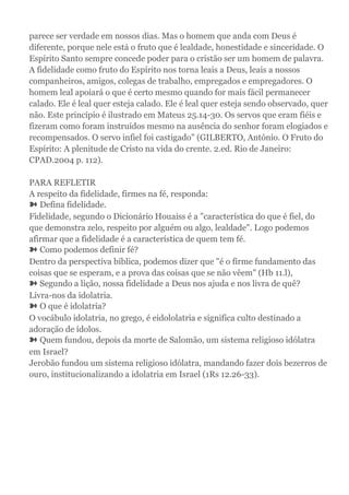 parece ser verdade em nossos dias. Mas o homem que anda com Deus é
diferente, porque nele está o fruto que é lealdade, honestidade e sinceridade. O
Espírito Santo sempre concede poder para o cristão ser um homem de palavra.
A fidelidade como fruto do Espírito nos torna leais a Deus, leais a nossos
companheiros, amigos, colegas de trabalho, empregados e empregadores. O
homem leal apoiará o que é certo mesmo quando for mais fácil permanecer
calado. Ele é leal quer esteja calado. Ele é leal quer esteja sendo observado, quer
não. Este princípio é ilustrado em Mateus 25.14-30. Os servos que eram fiéis e
fizeram como foram instruídos mesmo na ausência do senhor foram elogiados e
recompensados. O servo infiel foi castigado" (GILBERTO, António. O Fruto do
Espírito: A plenitude de Cristo na vida do crente. 2.ed. Rio de Janeiro:
CPAD.2004 p. 112).
PARA REFLETIR
A respeito da fidelidade, firmes na fé, responda:
➽ Defina fidelidade.
Fidelidade, segundo o Dicionário Houaiss é a "característica do que é fiel, do
que demonstra zelo, respeito por alguém ou algo, lealdade". Logo podemos
afirmar que a fidelidade é a característica de quem tem fé.
➽ Como podemos definir fé?
Dentro da perspectiva bíblica, podemos dizer que "é o firme fundamento das
coisas que se esperam, e a prova das coisas que se não vêem" (Hb 11.l),
➽ Segundo a lição, nossa fidelidade a Deus nos ajuda e nos livra de quê?
Livra-nos da idolatria.
➽ O que é idolatria?
O vocábulo idolatria, no grego, é eidololatria e significa culto destinado a
adoração de ídolos.
➽ Quem fundou, depois da morte de Salomão, um sistema religioso idólatra
em Israel?
Jerobão fundou um sistema religioso idólatra, mandando fazer dois bezerros de
ouro, institucionalizando a idolatria em Israel (1Rs 12.26-33).
 