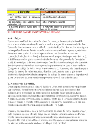 GÁLATAS 5
O ESPÍRITO NATUREZA PECADORA
- amor - lei
- em conflito com a natureza
pecadora
- em conflito com o Espírito
- se conduzido pelo Espírito, não
está sob a Lei
- a Lei é 'contra' seus atos
- o Espírito produz frutos bons e
justos
- a natureza pecadora produz atos
óbvios de pecado
II. OBRAS DA CARNE, UM CONVITE AO PECADO
1. A cobiça.
Quem anda no Espírito resiste às obras da carne, pois somente cheios dEle
teremos condições de viver de modo a exaltar e a glorificar o nome do Senhor.
Quem de fato deve controlar a vida do crente é o Espírito Santo. Homem algum
tem o poder de controlar ou transformar a natureza de outra pessoa, somente
Deus tem esse poder. A natureza pecaminosa nos incentiva a viver em
concupiscência, luxúria, desejos descontrolados e paixões impuras (2 Pé 2.10).
A Bíblia nos ensina que a concupiscência da carne não procede de Deus (1Jo
2.16). Eva cobiçou o fruto da árvore que Deus havia ordenado que não comesse.
Seu desejo trouxe terríveis consequências para sua vida e para a humanidade
(Gn 3-6). A cobiça de Acã o levou à morte Os 7.21). Portanto, não permita que o
desejo da carne, da velha natureza, domine você. Atente para o que Paulo
ensinou às igrejas da Gálacia a respeito da cobiça da carne contra o Espírito (Gl
5.17). Os desejos da carne serão sempre contrários à vontade de Deus.
2. A oposição da carne.
O seu espírito deseja orar, jejuar e buscar a Deus, mas a sua carne vai preferir
ver televisão, comer bem e ficar no conforto da sua casa. Precisamos ter
cuidado, pois a oposição da carne contra o Espírito é algo contínuo. Essa
oposição somente será vencida se procurarmos viver cheios do Espírito Santo.
A carne não pode ter vez na vida do crente, posto que a força do Espírito Santo
é maior, porém o embate entre a carne e o Espírito vai perdurar até o dia que
receberemos do Senhor um corpo glorificado (Fp 3.21).
O crente que realmente deseja fazer oposição às obras da carne precisa andar
pelo Espírito, porque Ele não deixa que as paixões infames o domine. Para o
crente existem duas maneiras pelas quais ele pode viver: na carne ou no
Espírito. Ou você serve a Deus e permite que Ele domine sua natureza adâmica
ou vive na prática das obras da carne. O que você escolhe?
 