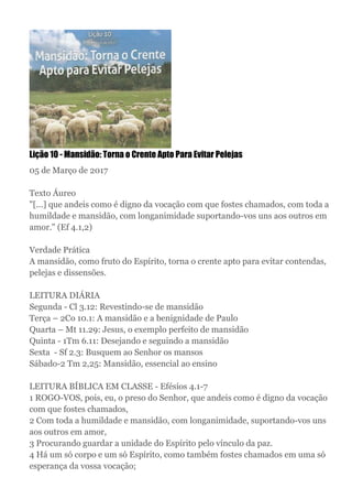 Lição 10 - Mansidão: Torna o Crente Apto Para Evitar Pelejas
05 de Março de 2017
Texto Áureo
"[...] que andeis como é digno da vocação com que fostes chamados, com toda a
humildade e mansidão, com longanimidade suportando-vos uns aos outros em
amor." (Ef 4.1,2)
Verdade Prática
A mansidão, como fruto do Espírito, torna o crente apto para evitar contendas,
pelejas e dissensões.
LEITURA DIÁRIA
Segunda - Cl 3.12: Revestindo-se de mansidão
Terça – 2Co 10.1: A mansidão e a benignidade de Paulo
Quarta – Mt 11.29: Jesus, o exemplo perfeito de mansidão
Quinta - 1Tm 6.11: Desejando e seguindo a mansidão
Sexta - Sf 2.3: Busquem ao Senhor os mansos
Sábado-2 Tm 2,25: Mansidão, essencial ao ensino
LEITURA BÍBLICA EM CLASSE - Efésios 4.1-7
1 ROGO-VOS, pois, eu, o preso do Senhor, que andeis como é digno da vocação
com que fostes chamados,
2 Com toda a humildade e mansidão, com longanimidade, suportando-vos uns
aos outros em amor,
3 Procurando guardar a unidade do Espírito pelo vínculo da paz.
4 Há um só corpo e um só Espírito, como também fostes chamados em uma só
esperança da vossa vocação;
 