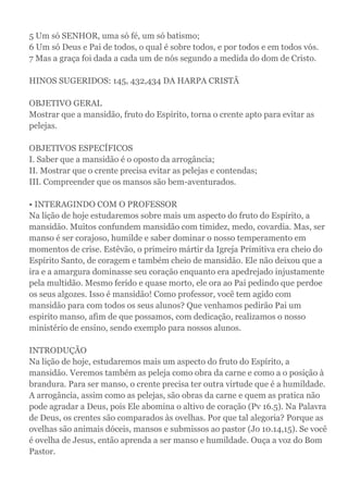 5 Um só SENHOR, uma só fé, um só batismo;
6 Um só Deus e Pai de todos, o qual é sobre todos, e por todos e em todos vós.
7 Mas a graça foi dada a cada um de nós segundo a medida do dom de Cristo.
HINOS SUGERIDOS: 145, 432,434 DA HARPA CRISTÃ
OBJETIVO GERAL
Mostrar que a mansidão, fruto do Espírito, torna o crente apto para evitar as
pelejas.
OBJETIVOS ESPECÍFICOS
I. Saber que a mansidão é o oposto da arrogância;
II. Mostrar que o crente precisa evitar as pelejas e contendas;
III. Compreender que os mansos são bem-aventurados.
• INTERAGINDO COM O PROFESSOR
Na lição de hoje estudaremos sobre mais um aspecto do fruto do Espírito, a
mansidão. Muitos confundem mansidão com timidez, medo, covardia. Mas, ser
manso é ser corajoso, humilde e saber dominar o nosso temperamento em
momentos de crise. Estêvão, o primeiro mártir da Igreja Primitiva era cheio do
Espírito Santo, de coragem e também cheio de mansidão. Ele não deixou que a
ira e a amargura dominasse seu coração enquanto era apedrejado injustamente
pela multidão. Mesmo ferido e quase morto, ele ora ao Pai pedindo que perdoe
os seus algozes. Isso é mansidão! Como professor, você tem agido com
mansidão para com todos os seus alunos? Que venhamos pedirão Pai um
espirito manso, afim de que possamos, com dedicação, realizamos o nosso
ministério de ensino, sendo exemplo para nossos alunos.
INTRODUÇÃO
Na lição de hoje, estudaremos mais um aspecto do fruto do Espírito, a
mansidão. Veremos também as peleja como obra da carne e como a o posição à
brandura. Para ser manso, o crente precisa ter outra virtude que é a humildade.
A arrogância, assim como as pelejas, são obras da carne e quem as pratica não
pode agradar a Deus, pois Ele abomina o altivo de coração (Pv 16.5). Na Palavra
de Deus, os crentes são comparados às ovelhas. Por que tal alegoria? Porque as
ovelhas são animais dóceis, mansos e submissos ao pastor (Jo 10.14,15). Se você
é ovelha de Jesus, então aprenda a ser manso e humildade. Ouça a voz do Bom
Pastor.
 