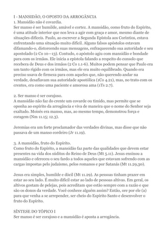 I - MANSIDÃO, O OPOSTO DA ARROGÂNCIA
1. Mansidão não é covardia.
Ser manso é ser humilde, amável e cortez. A mansidão, como fruto do Espírito,
é uma atitude interior que nos leva a agir com graça e amor, mesmo diante de
situações difíceis. Paulo, ao escrever a Segunda Epístola aos Coríntios, estava
enfrentando uma situação muito difícil. Alguns falsos apóstolos estavam
difamando-o, distorcendo suas mensagens, enfraquecendo sua autoridade e seu
apostolado (2 Co 10—13). Contudo, o apóstolo agiu com mansidão e bondade
para com os irmãos. Ele inicia a epístola falando a respeito do consolo que
recebera de Deus e dos irmãos (2 Co 1.1-6). Muitos podem pensar que Paulo era
um tanto rígido com os irmãos, mas ele era muito equilibrado. Quando era
preciso usava de firmeza para com aqueles que, não querendo andar na
verdade, desafiavam sua autoridade apostólica (1Co 4.21), mas, no trato com os
crentes, era como uma paciente e amorosa ama (1Ts 2.7).
2. Ser manso é ser corajoso.
A mansidão não faz do crente um covarde ou tímido, mas permite que se
oponha ao espírito da arrogância e viva de maneira que o nome do Senhor seja
exaltado. Moisés era manso, mas, ao mesmo tempo, demonstrou força e
coragem (Nm 11.15; 12.3).
Jeremias era um forte proclamador das verdades divinas, mas disse que não
passava de um manso cordeiro (Jr 11.19).
3. A mansidão, fruto do Espírito.
Como fruto do Espírito, a mansidão faz parte das qualidades que devem estar
presentes na vida dos súditos do Reino de Deus (Mt 5.11). Jesus ensinou a
mansidão e ofereceu o seu fardo a todos aqueles que estavam sofrendo com as
cargas impostas pelo judaísmo, pelos romanos e por Satanás (Mt 11.29,30).
Jesus era simples, humilde e dócil (Mt 11.29). As pessoas tinham prazer em
estar ao seu lado. É muito difícil estar ao lado de pessoas altivas. Em geral, os
altivos gostam de pelejas, pois acreditam que estão sempre com a razão e que
são os donos da verdade. Você conhece alguém assim? Então, ore por ele (a)
para que venha a se arrepender, ser cheio do Espírito Santo e desenvolver o
fruto do Espírito.
SÍNTESE DO TÓPICO I
Ser manso é ser corajoso e a mansidão é aposta a arrogância.
 