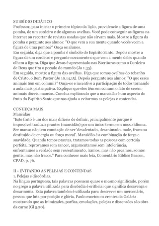 SUBSÍDIO DIDÁTICO
Professor, para iniciar o primeiro tópico da lição, providencie a figura de uma
pomba, de um cordeiro e de algumas ovelhas. Você pode conseguir as figuras na
internet ou recortar de revistas usadas que não sirvam mais. Mostre a figura da
pomba e pergunte aos alunos: "O que vem a sua mente quando vocês veem a
figura de uma pomba?" Ouça os alunos.
Em seguida, diga que a pomba é símbolo do Espírito Santo. Depois mostre a
figura de um cordeiro e pergunte novamente o que vem a mente deles quando
olham a figura. Diga que Jesus é apresentado nas Escrituras como o Cordeiro
de Deus que tira o pecado do mundo (Jo 1.35).
Em seguida, mostre a figura das ovelhas. Diga que somos ovelhas do rebanho
de Cristo, o Bom Pastor (Jo 10.14,15). Depois pergunte aos alunos: "O que esses
animais têm em comum?" Ouça-os e incentive a participação de todos tornando
a aula mais participativa. Explique que eles têm em comum o fato de serem
animais dóceis, mansos. Conclua explicando que a mansidão é um aspecto do
fruto do Espírito Santo que nos ajuda a evitarmos as pelejas e contendas.
CONHEÇA MAIS
Mansidão
"Este fruto é um dos mais difíceis de definir, principalmente porque é
impossível traduzir prautes (mansidão) por um único termo em nosso idioma.
Ser manso não tem conotação de ser 'desalentado, desanimado, mole, fraco ou
destituído de energia ou força moral'. Mansidão é a combinação de força e
suavidade. Quando temos prautes, tratamos todas as pessoas com cortesia
perfeita, reprovamos sem rancor, argumentamos sem intolerância,
enfrentamos a verdade sem ressentimento, iramos, mas não pecamos, somos
gentis, mas não fracos." Para conhecer mais leia, Comentário Bíblico Beacon,
CPAD, p. 76.
II - EVITANDO AS PELEJAS E CONTENDAS
1. Pelejas e discórdias.
Na língua portuguesa, tais palavras possuem quase o mesmo significado, porém
no grego a palavra utilizada para discórdia é eritheiai que significa desavença e
desarmonia. Esta palavra também é utilizada para descrever um mercenário,
pessoa que luta por posição e glória. Paulo exortou os crentes da Galácia
mostrando que as Inimizades, porfias, emulações, pelejas e dissensões são obra
da carne (Gl 5.20).
 