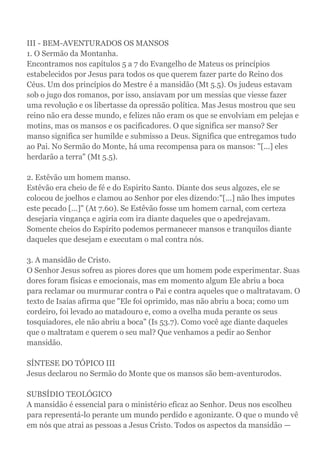III - BEM-AVENTURADOS OS MANSOS
1. O Sermão da Montanha.
Encontramos nos capítulos 5 a 7 do Evangelho de Mateus os princípios
estabelecidos por Jesus para todos os que querem fazer parte do Reino dos
Céus. Um dos princípios do Mestre é a mansidão (Mt 5.5). Os judeus estavam
sob o jugo dos romanos, por isso, ansiavam por um messias que viesse fazer
uma revolução e os libertasse da opressão política. Mas Jesus mostrou que seu
reino não era desse mundo, e felizes não eram os que se envolviam em pelejas e
motins, mas os mansos e os pacificadores. O que significa ser manso? Ser
manso significa ser humilde e submisso a Deus. Significa que entregamos tudo
ao Pai. No Sermão do Monte, há uma recompensa para os mansos: "[...] eles
herdarão a terra" (Mt 5.5).
2. Estêvão um homem manso.
Estêvão era cheio de fé e do Espirito Santo. Diante dos seus algozes, ele se
colocou de joelhos e clamou ao Senhor por eles dizendo:"[...] não lhes imputes
este pecado [...]" (At 7.60). Se Estêvão fosse um homem carnal, com certeza
desejaria vingança e agiria com ira diante daqueles que o apedrejavam.
Somente cheios do Espírito podemos permanecer mansos e tranquilos diante
daqueles que desejam e executam o mal contra nós.
3. A mansidão de Cristo.
O Senhor Jesus sofreu as piores dores que um homem pode experimentar. Suas
dores foram físicas e emocionais, mas em momento algum Ele abriu a boca
para reclamar ou murmurar contra o Pai e contra aqueles que o maltratavam. O
texto de Isaías afirma que "Ele foi oprimido, mas não abriu a boca; como um
cordeiro, foi levado ao matadouro e, como a ovelha muda perante os seus
tosquiadores, ele não abriu a boca" (Is 53.7). Como você age diante daqueles
que o maltratam e querem o seu mal? Que venhamos a pedir ao Senhor
mansidão.
SÍNTESE DO TÓPICO III
Jesus declarou no Sermão do Monte que os mansos são bem-aventurodos.
SUBSÍDIO TEOLÓGICO
A mansidão é essencial para o ministério eficaz ao Senhor. Deus nos escolheu
para representá-lo perante um mundo perdido e agonizante. O que o mundo vê
em nós que atrai as pessoas a Jesus Cristo. Todos os aspectos da mansidão —
 