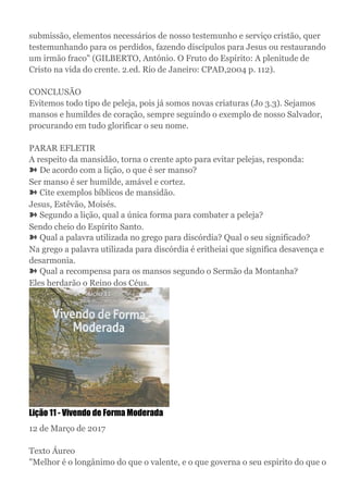 submissão, elementos necessários de nosso testemunho e serviço cristão, quer
testemunhando para os perdidos, fazendo discípulos para Jesus ou restaurando
um irmão fraco" (GILBERTO, António. O Fruto do Espírito: A plenitude de
Cristo na vida do crente. 2.ed. Rio de Janeiro: CPAD,2004 p. 112).
CONCLUSÃO
Evitemos todo tipo de peleja, pois já somos novas criaturas (Jo 3.3). Sejamos
mansos e humildes de coração, sempre seguindo o exemplo de nosso Salvador,
procurando em tudo glorificar o seu nome.
PARAR EFLETIR
A respeito da mansidão, torna o crente apto para evitar pelejas, responda:
➽ De acordo com a lição, o que é ser manso?
Ser manso é ser humilde, amável e cortez.
➽ Cite exemplos bíblicos de mansidão.
Jesus, Estêvão, Moisés.
➽ Segundo a lição, qual a única forma para combater a peleja?
Sendo cheio do Espírito Santo.
➽ Qual a palavra utilizada no grego para discórdia? Qual o seu significado?
Na grego a palavra utilizada para discórdia é eritheiai que significa desavença e
desarmonia.
➽ Qual a recompensa para os mansos segundo o Sermão da Montanha?
Eles herdarão o Reino dos Céus.
Lição 11 - Vivendo de Forma Moderada
12 de Março de 2017
Texto Áureo
"Melhor é o longânimo do que o valente, e o que governa o seu espirito do que o
 
