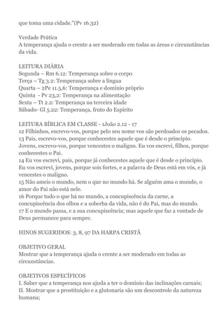 que toma uma cidade."(Pv 16.32)
Verdade Prática
A temperança ajuda o crente a ser moderado em todas as áreas e circunstâncias
da vida.
LEITURA DIÁRIA
Segunda – Rm 6.12: Temperança sobre o corpo
Terça – Tg 3.2: Temperança sobre a língua
Quarta – 2Pe 11.5,6: Temperança e domínio próprio
Quinta - Pv 23,2: Temperança na alimentação
Sexta – Tt 2.2: Temperança na terceira idade
Sábado- Gl 5.22: Temperança, fruto do Espírito
LEITURA BÍBLICA EM CLASSE - 1João 2.12 - 17
12 Filhinhos, escrevo-vos, porque pelo seu nome vos são perdoados os pecados.
13 Pais, escrevo-vos, porque conhecestes aquele que é desde o princípio.
Jovens, escrevo-vos, porque vencestes o maligno. Eu vos escrevi, filhos, porque
conhecestes o Pai.
14 Eu vos escrevi, pais, porque já conhecestes aquele que é desde o princípio.
Eu vos escrevi, jovens, porque sois fortes, e a palavra de Deus está em vós, e já
vencestes o maligno.
15 Não ameis o mundo, nem o que no mundo há. Se alguém ama o mundo, o
amor do Pai não está nele.
16 Porque tudo o que há no mundo, a concupiscência da carne, a
concupiscência dos olhos e a soberba da vida, não é do Pai, mas do mundo.
17 E o mundo passa, e a sua concupiscência; mas aquele que faz a vontade de
Deus permanece para sempre.
HINOS SUGERIDOS: 3, 8, 97 DA HARPA CRISTÃ
OBJETIVO GERAL
Mostrar que a temperança ajuda o crente a ser moderado em todas as
circunstâncias.
OBJETIVOS ESPECÍFICOS
I. Saber que a temperança nos ajuda a ter o domínio das inclinações carnais;
II. Mostrar que a prostituição e a glutonaria são um descontrole da natureza
humana;
 