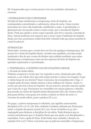 III. Compreender que o crente precisa viver em santidade, deixando os
excessos.
• INTERAGINDO COM O PROFESSOR
Na lição de hoje estudaremos a temperança, fruto do Espírito, em
contraposição a prostituição e a glutonaria, obras da carne. Como crentes
precisamos ter uma vida moderada, equilibrada e santa. A prostituição e a
glutonaria são um pecado contra o nosso corpo, que é morada do Espírito
Santo. Tudo que agride o nosso corpo é pecado, pois fere e macula a morada de
Deus. Jamais podemos nos esquecer que o nosso corpo é habitação do Espírito
Santo, por isso, precisamos cuidar bem dele evitando tudo que possa manchá-lo
e fazê-lo adoecer.
INTRODUÇÃO
Nesta lição, veremos que o crente deve ser livre de qualquer intemperança. Ele
precisa ter o fruto do Espírito Santo, vivendo com equilíbrio, em tudo sendo
moderado a fim de que o nome do Senhor seja exaltado mediante suas ações.
Estudaremos a temperança como um dos aspectos do fruto do Espírito em
oposição à glutonaria e à prostituição.
I. TEMPERANÇA, O DOMÍNIO DAS INCLINAÇÕES CARNAIS
1. Vivendo de modo sóbrio.
Podemos comparar o crente que vive segundo a carne, dominado pela velha
natureza, a um vulcão ativo que está sempre prestes a entrar em erupção. O que
o vulcão lança de seu interior? Gases venenosos, lava incandescente e fogo. A
erupção pode devastar cidades inteiras e fazer milhares de vítimas. Assim é o
crente que não tem o fruto do Espírito. Do seu interior, procede somente aquilo
que é mau (Lc 6.45). Precisamos ser comedidos em nossas palavras e atitudes,
procurando ser cheios do Espírito Santo diariamente (Ef 5.18). Fomos salvos
pela graça divina e essa graça nos ensina a rejeitar as obras da carne e a
vivermos de modo sóbrio, justo e piedoso (Tt 2.11).
No grego, a palavra temperança é enkráteia, que significa autocontrole,
disciplina (2 Pe 1.6; Tt 1.8). Este vocábulo é também utilizado por Paulo para
tratar a respeito da pureza sexual (1Co 7.9). Já em 1Coríntios 9-25, ele é
empregado para destacar a disciplina de um atleta. Paulo desejava que os
crentes entendessem que é o Espírito Santo que nos ajuda a ser disciplinados e
comedidos. Com a ajuda de Deus, Paulo tinha suas vontades e desejos em
sujeição (1Co 9.27). Talvez você pense que as palavras mansidão e temperança
 