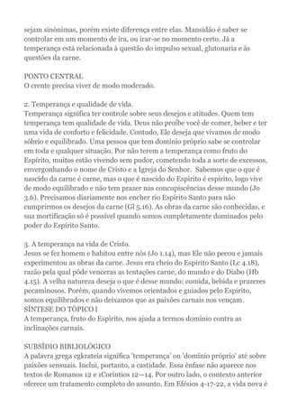 sejam sinónimas, porém existe diferença entre elas. Mansidão é saber se
controlar em um momento de ira, ou irar-se no momento certo. Já a
temperança está relacionada à questão do impulso sexual, glutonaria e às
questões da carne.
PONTO CENTRAL
O crente precisa viver de modo moderado.
2. Temperança e qualidade de vida.
Temperança significa ter controle sobre seus desejos e atitudes. Quem tem
temperança tem qualidade de vida. Deus não proíbe você de comer, beber e ter
uma vida de conforto e felicidade. Contudo, Ele deseja que vivamos de modo
sóbrio e equilibrado. Uma pessoa que tem domínio próprio sabe se controlar
em toda e qualquer situação. Por não terem a temperança como fruto do
Espírito, muitos estão vivendo sem pudor, cometendo toda a sorte de excessos,
envergonhando o nome de Cristo e a Igreja do Senhor. Sabemos que o que é
nascido da carne é carne, mas o que é nascido do Espírito é espírito, logo vive
de modo equilibrado e não tem prazer nas concupiscências desse mundo (Jo
3.6). Precisamos diariamente nos encher rio Espírito Santo para não
cumprirmos os desejos da carne (Gl 5.16). As obras da carne são conhecidas, e
sua mortificação só é possível quando somos completamente dominados pelo
poder do Espírito Santo.
3. A temperança na vida de Cristo.
Jesus se fez homem e habitou entre nós (Jo 1.14), mas Ele não pecou e jamais
experimentou as obras da carne. Jesus era cheio do Espírito Santo (Lc 4.18),
razão pela qual pôde venceras as tentações carne, do mundo e do Diabo (Hb
4.15). A velha natureza deseja o que é desse mundo: comida, bebida e prazeres
pecaminosos. Porém, quando vivemos orientados e guiados pelo Espírito,
somos equilibrados e não deixamos que as paixões carnais nos vençam.
SÍNTESE DO TÓPICO l
A temperança, fruto do Espírito, nos ajuda a termos domínio contra as
inclinações carnais.
SUBSÍDIO BIBLIOLÓGICO
A palavra grega egkrateia significa 'temperança' ou 'domínio próprio' até sobre
paixões sensuais. Inclui, portanto, a castidade. Essa ênfase não aparece nos
textos de Romanos 12 e 1Coríntios 12—14. Por outro lado, o contexto anterior
oferece um tratamento completo do assunto. Em Efésios 4-17-22, a vida nova é
 