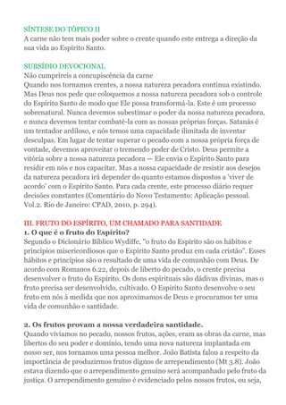 SÍNTESE DO TÓPICO II
A carne não tem mais poder sobre o crente quando este entrega a direção da
sua vida ao Espírito Santo.
SUBSÍDIO DEVOCIONAL
Não cumprireis a concupiscência da carne
Quando nos tornamos crentes, a nossa natureza pecadora continua existindo.
Mas Deus nos pede que coloquemos a nossa natureza pecadora sob o controle
do Espírito Santo de modo que Ele possa transformá-la. Este é um processo
sobrenatural. Nunca devemos subestimar o poder da nossa natureza pecadora,
e nunca devemos tentar combatê-la com as nossas próprias forças. Satanás é
um tentador ardiloso, e nós temos uma capacidade ilimitada de inventar
desculpas. Em lugar de tentar superar o pecado com a nossa própria força de
vontade, devemos aproveitar o tremendo poder de Cristo. Deus permite a
vitória sobre a nossa natureza pecadora — Ele envia o Espírito Santo para
residir em nós e nos capacitar. Mas a nossa capacidade de resistir aos desejos
da natureza pecadora irá depender do quanto estamos dispostos a 'viver de
acordo' com o Espírito Santo. Para cada crente, este processo diário requer
decisões constantes (Comentário do Novo Testamento: Aplicação pessoal.
Vol.2. Rio de Janeiro: CPAD, 2010, p. 294).
III. FRUTO DO ESPÍRITO, UM CHAMADO PARA SANTIDADE
1. O que é o fruto do Espírito?
Segundo o Dicionário Bíblico Wydiffe, "o fruto do Espírito são os hábitos e
princípios misericordiosos que o Espírito Santo produz em cada cristão". Esses
hábitos e princípios são o resultado de uma vida de comunhão com Deus. De
acordo com Romanos 6.22, depois de liberto do pecado, o crente precisa
desenvolver o fruto do Espírito. Os dons espirituais são dádivas divinas, mas o
fruto precisa ser desenvolvido, cultivado. O Espírito Santo desenvolve o seu
fruto em nós à medida que nos aproximamos de Deus e procuramos ter uma
vida de comunhão e santidade.
2. Os frutos provam a nossa verdadeira santidade.
Quando vivíamos no pecado, nossos frutos, ações, eram as obras da carne, mas
libertos do seu poder e domínio, tendo uma nova natureza implantada em
nosso ser, nos tornamos uma pessoa melhor. João Batista falou a respeito da
importância de produzirmos frutos dignos de arrependimento (Mt 3.8). João
estava dizendo que o arrependimento genuíno será acompanhado pelo fruto da
justiça. O arrependimento genuíno é evidenciado pelos nossos frutos, ou seja,
 