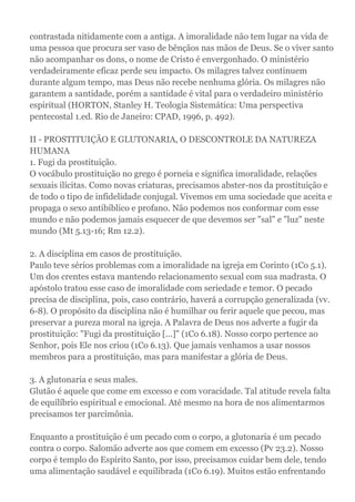 contrastada nitidamente com a antiga. A imoralidade não tem lugar na vida de
uma pessoa que procura ser vaso de bênçãos nas mãos de Deus. Se o viver santo
não acompanhar os dons, o nome de Cristo é envergonhado. O ministério
verdadeiramente eficaz perde seu impacto. Os milagres talvez continuem
durante algum tempo, mas Deus não recebe nenhuma glória. Os milagres não
garantem a santidade, porém a santidade é vital para o verdadeiro ministério
espiritual (HORTON, Stanley H. Teologia Sistemática: Uma perspectiva
pentecostal 1.ed. Rio de Janeiro: CPAD, 1996, p. 492).
II - PROSTITUIÇÃO E GLUTONARIA, O DESCONTROLE DA NATUREZA
HUMANA
1. Fugi da prostituição.
O vocábulo prostituição no grego é porneia e significa imoralidade, relações
sexuais ilícitas. Como novas criaturas, precisamos abster-nos da prostituição e
de todo o tipo de infidelidade conjugal. Vivemos em uma sociedade que aceita e
propaga o sexo antibíblico e profano. Não podemos nos conformar com esse
mundo e não podemos jamais esquecer de que devemos ser "sal" e "luz" neste
mundo (Mt 5.13-16; Rm 12.2).
2. A disciplina em casos de prostituição.
Paulo teve sérios problemas com a imoralidade na igreja em Corinto (1Co 5.1).
Um dos crentes estava mantendo relacionamento sexual com sua madrasta. O
apóstolo tratou esse caso de imoralidade com seriedade e temor. O pecado
precisa de disciplina, pois, caso contrário, haverá a corrupção generalizada (vv.
6-8). O propósito da disciplina não é humilhar ou ferir aquele que pecou, mas
preservar a pureza moral na igreja. A Palavra de Deus nos adverte a fugir da
prostituição: "Fugi da prostituição [...]" (1Co 6.18). Nosso corpo pertence ao
Senhor, pois Ele nos criou (1Co 6.13). Que jamais venhamos a usar nossos
membros para a prostituição, mas para manifestar a glória de Deus.
3. A glutonaria e seus males.
Glutão é aquele que come em excesso e com voracidade. Tal atitude revela falta
de equilíbrio espiritual e emocional. Até mesmo na hora de nos alimentarmos
precisamos ter parcimônia.
Enquanto a prostituição é um pecado com o corpo, a glutonaria é um pecado
contra o corpo. Salomão adverte aos que comem em excesso (Pv 23.2). Nosso
corpo é templo do Espírito Santo, por isso, precisamos cuidar bem dele, tendo
uma alimentação saudável e equilibrada (1Co 6.19). Muitos estão enfrentando
 