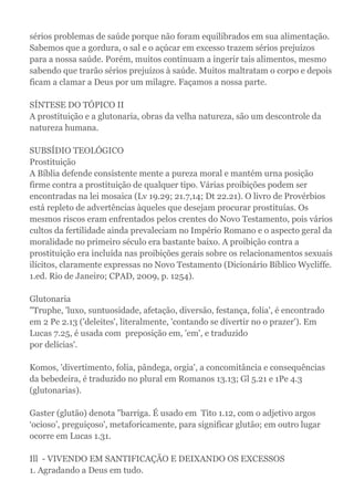 sérios problemas de saúde porque não foram equilibrados em sua alimentação.
Sabemos que a gordura, o sal e o açúcar em excesso trazem sérios prejuízos
para a nossa saúde. Porém, muitos continuam a ingerir tais alimentos, mesmo
sabendo que trarão sérios prejuízos à saúde. Muitos maltratam o corpo e depois
ficam a clamar a Deus por um milagre. Façamos a nossa parte.
SÍNTESE DO TÓPICO II
A prostituição e a glutonaria, obras da velha natureza, são um descontrole da
natureza humana.
SUBSÍDIO TEOLÓGICO
Prostituição
A Bíblia defende consistente mente a pureza moral e mantém urna posição
firme contra a prostituição de qualquer tipo. Várias proibições podem ser
encontradas na lei mosaica (Lv 19.29; 21.7,14; Dt 22.21). O livro de Provérbios
está repleto de advertências àqueles que desejam procurar prostituías. Os
mesmos riscos eram enfrentados pelos crentes do Novo Testamento, pois vários
cultos da fertilidade ainda prevaleciam no Império Romano e o aspecto geral da
moralidade no primeiro século era bastante baixo. A proibição contra a
prostituição era incluída nas proibições gerais sobre os relacionamentos sexuais
ilícitos, claramente expressas no Novo Testamento (Dicionário Bíblico Wycliffe.
1.ed. Rio de Janeiro; CPAD, 2009, p. 1254).
Glutonaria
"Truphe, 'luxo, suntuosidade, afetação, diversão, festança, folia', é encontrado
em 2 Pe 2.13 ('deleites', literalmente, 'contando se divertir no o prazer'). Em
Lucas 7.25, é usada com preposição em, 'em', e traduzido
por delícias'.
Komos, 'divertimento, folia, pândega, orgia', a concomitância e consequências
da bebedeira, é traduzido no plural em Romanos 13.13; Gl 5.21 e 1Pe 4.3
(glutonarias).
Gaster (glutão) denota "barriga. É usado em Tito 1.12, com o adjetivo argos
‘ocioso’, preguiçoso', metaforicamente, para significar glutão; em outro lugar
ocorre em Lucas 1.31.
Ill - VIVENDO EM SANTIFICAÇÃO E DEIXANDO OS EXCESSOS
1. Agradando a Deus em tudo.
 