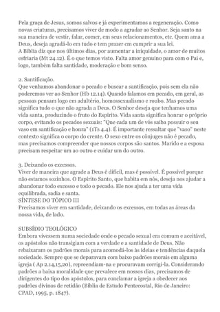 Pela graça de Jesus, somos salvos e já experimentamos a regeneração. Como
novas criaturas, precisamos viver de modo a agradar ao Senhor. Seja santo na
sua maneira de vestir, falar, comer, em seus relacionamentos, etc. Quem ama a
Deus, deseja agradá-lo em tudo e tem prazer cm cumprir a sua lei.
A Bíblia diz que nos últimos dias, por aumentar a iniquidade, o amor de muitos
esfriaria (Mt 24.12). É o que temos visto. Falta amor genuíno para com o Pai e,
logo, também falta santidade, moderação e bom senso.
2. Santificação.
Que venhamos abandonar o pecado e buscar a santificação, pois sem ela não
poderemos ver ao Senhor (Hb 12.14). Quando falamos em pecado, em geral, as
pessoas pensam logo em adultério, homossexualismo e roubo. Mas pecado
significa tudo o que não agrada a Deus. O Senhor deseja que tenhamos uma
vida santa, produzindo o fruto do Espírito. Vida santa significa honrar o próprio
corpo, evitando os pecados sexuais: "Que cada um de vós saiba possuir o seu
vaso em santificação e honra" (1Ts 4.4). É importante ressaltar que "vaso" neste
contexto significa o corpo do crente. O sexo entre os cônjuges não é pecado,
mas precisamos compreender que nossos corpos são santos. Marido e a esposa
precisam respeitar um ao outro e cuidar um do outro.
3. Deixando os excessos.
Viver de maneira que agrade a Deus é difícil, mas é possível. É possível porque
não estamos sozinhos. O Espírito Santo, que habita em nós, deseja nos ajudar a
abandonar todo excesso e todo o pecado. Ele nos ajuda a ter uma vida
equilibrada, sadia e santa.
SÍNTESE DO TÓPICO III
Precisamos viver em santidade, deixando os excessos, em todas as áreas da
nossa vida, de lado.
SUBSÍDIO TEOLÓGICO
Embora vivessem numa sociedade onde o pecado sexual era comum e aceitável,
os apóstolos não transigiam com a verdade e a santidade de Deus. Não
rebaixaram os padrões morais para acomodá-los às ideias e tendências daquela
sociedade. Sempre que se deparavam com baixo padrões morais em alguma
igreja ( Ap 2.14,15,20), repreendiam-na e procuravam corrigi-la. Considerando
padrões a baixa moralidade que prevalece em nossos dias, precisamos de
dirigentes do tipo dos apóstolos, para conclamar a igreja a obedecer aos
padrões divinos de retidão (Bíblia de Estudo Pentecostal, Rio de Janeiro:
CPAD, 1995, p. 1847).
 