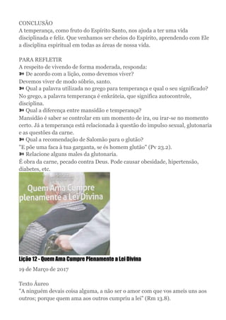 CONCLUSÃO
A temperança, como fruto do Espírito Santo, nos ajuda a ter uma vida
disciplinada e feliz. Que venhamos ser cheios do Espírito, aprendendo com Ele
a disciplina espiritual em todas as áreas de nossa vida.
PARA REFLETIR
A respeito de vivendo de forma moderada, responda:
➽ De acordo com a lição, como devemos viver?
Devemos viver de modo sóbrio, santo.
➽ Qual a palavra utilizada no grego para temperança e qual o seu significado?
No grego, a palavra temperança é enkráteia, que significa autocontrole,
disciplina.
➽ Qual a diferença entre mansidão e temperança?
Mansidão é saber se controlar em um momento de ira, ou irar-se no momento
certo. Já a temperança está relacionada à questão do impulso sexual, glutonaria
e as questões da carne.
➽ Qual a recomendação de Salomão para o glutão?
"E põe uma faca à tua garganta, se és homem glutão" (Pv 23.2).
➽ Relacione alguns males da glutonaria.
É obra da carne, pecado contra Deus. Pode causar obesidade, hipertensão,
diabetes, etc.
Lição 12 - Quem Ama Cumpre Plenamente a Lei Divina
19 de Março de 2017
Texto Áureo
"A ninguém devais coisa alguma, a não ser o amor com que vos ameis uns aos
outros; porque quem ama aos outros cumpriu a lei" (Rm 13.8).
 