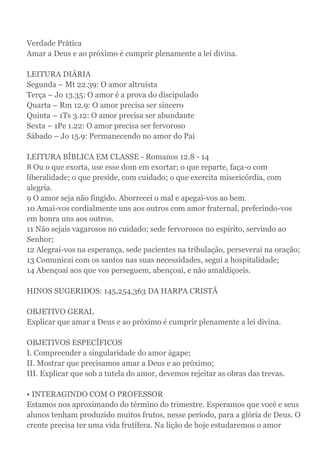 Verdade Prática
Amar a Deus e ao próximo é cumprir plenamente a lei divina.
LEITURA DIÁRIA
Segunda – Mt 22.39: O amor altruísta
Terça – Jo 13.35: O amor é a prova do discipulado
Quarta – Rm 12.9: O amor precisa ser sincero
Quinta – 1Ts 3.12: O amor precisa ser abundante
Sexta – 1Pe 1.22: O amor precisa ser fervoroso
Sábado – Jo 15.9: Permanecendo no amor do Pai
LEITURA BÍBLICA EM CLASSE - Romanos 12.8 - 14
8 Ou o que exorta, use esse dom em exortar; o que reparte, faça-o com
liberalidade; o que preside, com cuidado; o que exercita misericórdia, com
alegria.
9 O amor seja não fingido. Aborrecei o mal e apegai-vos ao bem.
10 Amai-vos cordialmente uns aos outros com amor fraternal, preferindo-vos
em honra uns aos outros.
11 Não sejais vagarosos no cuidado; sede fervorosos no espírito, servindo ao
Senhor;
12 Alegrai-vos na esperança, sede pacientes na tribulação, perseverai na oração;
13 Comunicai com os santos nas suas necessidades, segui a hospitalidade;
14 Abençoai aos que vos perseguem, abençoai, e não amaldiçoeis.
HINOS SUGERIDOS: 145,254,363 DA HARPA CRISTÃ
OBJETIVO GERAL
Explicar que amar a Deus e ao próximo é cumprir plenamente a lei divina.
OBJETIVOS ESPECÍFICOS
I. Compreender a singularidade do amor ágape;
II. Mostrar que precisamos amar a Deus e ao próximo;
III. Explicar que sob a tutela do amor, devemos rejeitar as obras das trevas.
• INTERAGINDO COM O PROFESSOR
Estamos nos aproximando do término do trimestre. Esperamos que você e seus
alunos tenham produzido muitos frutos, nesse período, para a glória de Deus. O
crente precisa ter uma vida frutífera. Na lição de hoje estudaremos o amor
 