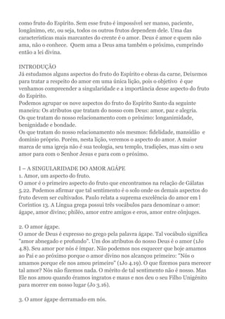 como fruto do Espírito. Sem esse fruto é impossível ser manso, paciente,
longânimo, etc, ou seja, todos os outros frutos dependem dele. Uma das
características mais marcantes do crente é o amor. Deus é amor e quem não
ama, não o conhece. Quem ama a Deus ama também o próximo, cumprindo
então a lei divina.
INTRODUÇÃO
Já estudamos alguns aspectos do fruto do Espírito e obras da carne, Deixemos
para tratar a respeito do amor em uma única lição, pois o objetivo é que
venhamos compreender a singularidade e a importância desse aspecto do fruto
do Espírito.
Podemos agrupar os nove aspectos do fruto do Espírito Santo da seguinte
maneira: Os atributos que tratam do nosso com Deus: amor, paz e alegria.
Os que tratam do nosso relacionamento com o próximo: longanimidade,
benignidade e bondade.
Os que tratam do nosso relacionamento nós mesmos: fidelidade, mansidão e
domínio próprio. Porém, nesta lição, veremos o aspecto do amor. A maior
marca de uma igreja não é sua teologia, seu templo, tradições, mas sim o seu
amor para com o Senhor Jesus e para com o próximo.
I – A SINGULARIDADE DO AMOR AGÁPE
1. Amor, um aspecto do fruto.
O amor é o primeiro aspecto do fruto que encontramos na relação de Gálatas
5.22. Podemos afirmar que tal sentimento é o solo onde os demais aspectos do
fruto devem ser cultivados. Paulo relata a suprema excelência do amor em l
Coríntios 13. A Língua grega possui três vocábulos para denominar o amor:
ágape, amor divino; philéo, amor entre amigos e eros, amor entre cônjuges.
2. O amor ágape.
O amor de Deus é expresso no grego pela palavra ágape. Tal vocábulo significa
"amor abnegado e profundo". Um dos atributos do nosso Deus é o amor (1Jo
4.8). Seu amor por nós é ímpar. Não podemos nos esquecer que hoje amamos
ao Pai e ao próximo porque o amor divino nos alcançou primeiro: "Nós o
amamos porque ele nos amou primeiro" (1Jo 4.19). O que fizemos para merecer
tal amor? Nós não fizemos nada. O mérito de tal sentimento não é nosso. Mas
Ele nos amou quando éramos ingratos e maus e nos deu o seu Filho Unigénito
para morrer em nosso lugar (Jo 3.16).
3. O amor ágape derramado em nós.
 