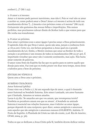 conheci [...]" (Mt 7.23).
2. O amor a si mesmo.
Amar a si mesmo pode parecer narcisismo, mas não é. Pois se você não se amar
e aceitar-se, como poderá amar a Deus? Amar a si mesmo é acima de tudo um
mandamento divino:"[...] Amarás o teu próximo como a ti mesmo" (Mt 24.9).
Certamente não gostamos das nossas falhas e imperfeições. Não somos
perfeitos, mas precisamos colocar diante do Senhor tudo o que somos para que
Ele venha nos transformar.
3. O amor ao próximo.
Para amar o próximo com o amor ágape é preciso amar a Deus primeiramente.
O apóstolo João diz que Deus é amor, quem não ama, jamais o conheceu (l1Jo
4.7,8,12,20). Certa vez, um fariseu perguntou a Jesus qual era o grande
mandamento da Lei. Então, o Mestre ensinou que amar ao Senhor de todo o
coração e ao próximo é um resumo de todos os mandamentos (Mt 22.37-40). É
importante ressaltar que amor não é somente sentimento, mas ação. Não basta
amar somente de palavras.
O amor como fruto do Espírito faz faz que eu queira para os outros aquilo que
desejo para mim. Faz com que eu tenha prazer em doar meu tempo, meus dons
e talentos para o bem do próximo.
SÍNTESE DO TÓPICO II
Quem ama a Deus ama o próximo.
SUBSÍDIO TEOLÓGICO
Amor fraternal (philia)
Como visto em 2 Pedro 1.7, há um segundo tipo de amor, o qual é chamado
amor fraternal ou bondade fraterna. Este amor é amizade, um amor humano
que é limitado. Amamos se somos amados.
Lucas 6.23 diz: 'Se amardes aos que vos amam, que recompensa tereis?
Também os pecadores amam aos que os amam'. A bondade ou amizade
fraterna é essencial nas relações humanas, mas é inferior ao amor ágape,
porque depende de uma recíproca; quer dizer, somos amigáveis e amorosos
com aqueles que são amigáveis e amorosos conosco (GILBERTO, António. O
Fruto do Espírito: A Plenitude de Cristo na vido do crente, 2.ed. Rio de Janeiro:
CPAD, 2004, p. 36).
Todos os que se dedicam a Jesus Cristo pela fé, também devem dedicar mútuo
 