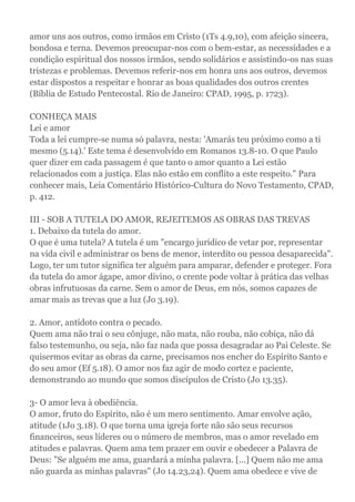 amor uns aos outros, como irmãos em Cristo (1Ts 4.9,10), com afeição sincera,
bondosa e terna. Devemos preocupar-nos com o bem-estar, as necessidades e a
condição espiritual dos nossos irmãos, sendo solidários e assistindo-os nas suas
tristezas e problemas. Devemos referir-nos em honra uns aos outros, devemos
estar dispostos a respeitar e honrar as boas qualidades dos outros crentes
(Bíblia de Estudo Pentecostal. Rio de Janeiro: CPAD, 1995, p. 1723).
CONHEÇA MAIS
Lei e amor
Toda a lei cumpre-se numa só palavra, nesta: 'Amarás teu próximo como a ti
mesmo (5.14).' Este tema é desenvolvido em Romanos 13.8-10. O que Paulo
quer dizer em cada passagem é que tanto o amor quanto a Lei estão
relacionados com a justiça. Elas não estão em conflito a este respeito." Para
conhecer mais, Leia Comentário Histórico-Cultura do Novo Testamento, CPAD,
p. 412.
III - SOB A TUTELA DO AMOR, REJEITEMOS AS OBRAS DAS TREVAS
1. Debaixo da tutela do amor.
O que é uma tutela? A tutela é um "encargo jurídico de vetar por, representar
na vida civil e administrar os bens de menor, interdito ou pessoa desaparecida".
Logo, ter um tutor significa ter alguém para amparar, defender e proteger. Fora
da tutela do amor ágape, amor divino, o crente pode voltar à prática das velhas
obras infrutuosas da carne. Sem o amor de Deus, em nós, somos capazes de
amar mais as trevas que a luz (Jo 3.19).
2. Amor, antídoto contra o pecado.
Quem ama não trai o seu cônjuge, não mata, não rouba, não cobiça, não dá
falso testemunho, ou seja, não faz nada que possa desagradar ao Pai Celeste. Se
quisermos evitar as obras da carne, precisamos nos encher do Espírito Santo e
do seu amor (Ef 5.18). O amor nos faz agir de modo cortez e paciente,
demonstrando ao mundo que somos discípulos de Cristo (Jo 13.35).
3- O amor leva à obediência.
O amor, fruto do Espírito, não é um mero sentimento. Amar envolve ação,
atitude (1Jo 3.18). O que torna uma igreja forte não são seus recursos
financeiros, seus líderes ou o número de membros, mas o amor revelado em
atitudes e palavras. Quem ama tem prazer em ouvir e obedecer a Palavra de
Deus: "Se alguém me ama, guardará a minha palavra. [...] Quem não me ama
não guarda as minhas palavras" (Jo 14.23,24). Quem ama obedece e vive de
 