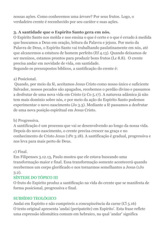 nossas ações. Como conhecemos uma árvore? Por seus frutos. Logo, o
verdadeiro crente é reconhecido por seu caráter e suas ações.
3. A santidade que o Espírito Santo gera em nós.
O Espírito Santo nos molda e nos ensina o que é certo e o que é errado à medida
que buscamos a Deus em oração, leitura da Palavra e jejuns. Por meio da
Palavra de Deus, o Espírito Santo vai trabalhando paulatinamente em nós, até
que alcancemos a estatura de homem perfeito (Ef 4.13). Quando deixamos de
ser meninos, estamos prontos para produzir bons frutos (Lc 8.8). O crente
precisa andar em novidade de vida, em santidade.
Segundo os pressupostos bíblicos, a santificação do crente é:
a) Posicional.
Quando, por meio da fé, aceitamos Jesus Cristo como nosso único e suficiente
Salvador, nossos pecados são apagados, recebemos o perdão divino e passamos
a desfrutar de uma nova vida em Cristo (2 Co 5.17). A natureza adâmica já não
tem mais domínio sobre nós, e por meio da ação do Espírito Santo podemos
experimentar o novo nascimento (Jo 3.3). Mediante a fé passamos a desfrutar
de uma nova posição espiritual em Jesus Cristo.
b) Progressiva.
A santificação é um processo que vai se desenvolvendo ao longo da nossa vida.
Depois do novo nascimento, o crente precisa crescer na graça e no
conhecimento de Cristo Jesus (1Pe 3.18). A santificação é gradual, progressiva e
nos leva para mais perto de Deus.
c) Final.
Em Filipenses 3.12.13, Paulo mostra que ele estava buscando uma
transformação maior e final. Essa transformação somente acontecerá quando
recebermos um corpo glorificado e nos tornarmos semelhantes a Jesus (1Jo
3.2).
SÍNTESE DO TÓPICO III
O fruto do Espirito produz a santificação na vida do crente que se manifesta de
forma posicional, progressiva e final.
SUBSÍDIO TEOLÓGICO
Andai em Espírito e não cumprireis a concupiscência da carne (Cl 5.16)
O texto original apresenta 'andai (peripateite) em Espírito'. Esta frase reflete
uma expressão idiomática comum em hebraico, na qual 'andar' significa
 