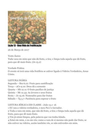 Lição 13 - Uma Vida de Frutificação
26 de Março de 2017
Texto Áureo
Toda vara em mim que não dá fruto, a tira; e limpa toda aquela que dá fruto,
para que dê mais fruto. (Jo 15.2)
Verdade Prática
O crente só terá uma vida frutífera se estiver ligado à Videira Verdadeira, Jesus
Cristo.
LEITURA DIÁRIA
Segunda – Rm 6.22: Fruto para santificação
Terça – 2Co 9.10: Deus dá a semente
Quarta – Hb 12.11: O fruto pacífico de justiça
Quinta – Mt 12.33: As árvores e seus frutos
Sexta – Jo 15.16: Nomeados para dar frutos
Sábado – Tg 5.7: Paciência para esperar o fruto
LEITURA BÍBLICA EM CLASSE - João 15.1- 16
1 EU sou a videira verdadeira, e meu Pai é o lavrador.
2 Toda a vara em mim, que não dá fruto, a tira; e limpa toda aquela que dá
fruto, para que dê mais fruto.
3 Vós já estais limpos, pela palavra que vos tenho falado.
4 Estai em mim, e eu em vós; como a vara de si mesma não pode dar fruto, se
não estiver na videira, assim também vós, se não estiverdes em mim.
 