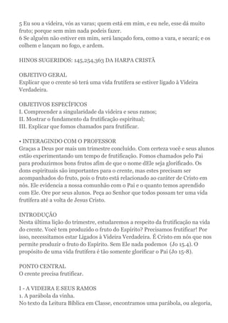 5 Eu sou a videira, vós as varas; quem está em mim, e eu nele, esse dá muito
fruto; porque sem mim nada podeis fazer.
6 Se alguém não estiver em mim, será lançado fora, como a vara, e secará; e os
colhem e lançam no fogo, e ardem.
HINOS SUGERIDOS: 145,254,363 DA HARPA CRISTÃ
OBJETIVO GERAL
Explicar que o crente só terá uma vida frutífera se estiver ligado à Videira
Verdadeira.
OBJETIVOS ESPECÍFICOS
I. Compreender a singularidade da videira e seus ramos;
II. Mostrar o fundamento da frutificação espiritual;
III. Explicar que fomos chamados para frutificar.
• INTERAGINDO COM O PROFESSOR
Graças a Deus por mais um trimestre concluído. Com certeza você e seus alunos
estão experimentando um tempo de frutificação. Fomos chamados pelo Pai
para produzirmos bons frutos afim de que o nome dEle seja glorificado. Os
dons espirituais são importantes para o crente, mas estes precisam ser
acompanhados do fruto, pois o fruto está relacionado ao caráter de Cristo em
nós. Ele evidencia a nossa comunhão com o Pai e o quanto temos aprendido
com Ele. Ore por seus alunos. Peça ao Senhor que todos possam ter uma vida
frutífera até a volta de Jesus Cristo.
INTRODUÇÃO
Nesta última lição do trimestre, estudaremos a respeito da frutificação na vida
do crente. Você tem produzido o fruto do Espírito? Precisamos frutificar! Por
isso, necessitamos estar Ligados à Videira Verdadeira. É Cristo em nós que nos
permite produzir o fruto do Espírito. Sem Ele nada podemos (Jo 15.4). O
propósito de uma vida frutífera é tão somente glorificar o Pai (Jo 15-8).
PONTO CENTRAL
O crente precisa frutificar.
I - A VIDEIRA E SEUS RAMOS
1. A parábola da vinha.
No texto da Leitura Bíblica em Classe, encontramos uma parábola, ou alegoria,
 