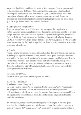 a respeito da videira. A videira é o próprio Senhor Jesus Cristo e os ramos são
todos os discípulos de Cristo. Como discípulos precisamos estar ligados à
videira para termos uma vida frutífera (Jo 15.1). Como lavrador, o Pai tem
cuidado de nós com zelo e amor para que possamos produzir frutos em
abundância. Fomos alcançados unicamente pela graça divina, e a única coisa
que Ele exige de nós é que venhamos a frutificar.
2. Condição para ser produtivo.
Segundo os agrónomos, a videira leva três anos para dar os primeiros
frutos. As uvas não nascem logo depois da semente germinar no solo. É preciso
tempo e muitos cuidados. Na vida espiritual, é preciso discipulado, ensino da
Palavra de Deus. Contudo, para ser frutífero é imprescindível estar ligado a
Cristo, a Videira Verdadeira. Longe dEle não existe vida, apenas morte. Quando
os ramos se afastam da Videira, logo deixam de receber da sua seiva, tornando-
se secos e infrutíferos.
3. A poda.
Podar é aparar os ramos que estão atrapalhando o desenvolvimento da planta.
A poda ajuda a produzir novos ramos, fazendo com que a produção de frutos
seja maior. Na vida espiritual, também somos podados e cuidados pelo Senhor.
Ele retira de nós tudo que nos impede de frutificar. Contudo, se depois de
cuidados não produzirmos frutos, não resta alternativa a não ser o corte e o
descarte no fogo (3o 15.2). Na vinha do Senhor, não há ramos para enfeitar,
todos precisam ser frutíferos.
SÍNTESE DO TÓPICO l
Para frutificar, precisamos estar ligados à Videira.
SUBSÍDIO DIDÁTICO
A poda dos ramos (Jo 15.1-10)
Eu sou a videira, e meu Pai é o lavrador. Neste versículo, “eu” e “ verdadeira”
em grego são enfáticos. Assim, em contraste com os outros (os líderes
religiosos) que reivindicam ser parte do povo de Deus, Jesus e seus seguidores
emergem como seu verdadeiro povo. Isto enfatiza sua singularidade como
caminho para Deus.
No versículo 2, surge o assunto desta seção: a santificação. A palavra que a
expressa é o verbo limpar (cortar, desbastar, podar). Esta palavra pertence ao
aspecto religioso de “ tornar santo” ou “ santificar”. O que se resume, então, é
 