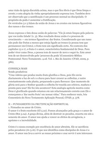 uma visão da igreja discutida acima, mas o que fica óbvio é que Deus limpa o
crente; e esta alegria da vinha apropriadamente expressa isso. Também deve
ser observado que a santificação é um processo normal no discipulado. O
propósito da poda é aumentar a frutificação.
Os versículos 3 e 5 falam da união de Jesus e os crentes em termos figurativos
dos ramos e dos tronco.
Jesus expressa o fato dessa união de palavras: 'Vós já estais limpos pela palavra
que vos tenho falado' (v. 3). Mas resultado dessa união é o processo de
crescimento — em termos figurativos: dar frutos. Considerando que um ramo
não pode dar frutos a menos que esteja ligado ao tronco (a pessoa tem que
permanecer em Cristo), o fruto tem um significado certo. No contexto dos
capítulos 13 a 17, o fruto é o amor, característica fundamental de Deus. Para
poder viver como Deus, a pessoa tem de nascer de novo e segui-lo. Este amor
tem de ser desenvolvido pelo 'processo da poda' (Comentário Bíblico
Pentecostal: Novo Testamento. 4.ed. Vol. 1. Rio de Janeiro: CPAD, 2009, p.
586).
CONHEÇA MAIS
Sendo produtivos
"Uma videira que produz muito fruto glorifica a Deus, pois Ele envia
diariamente a luz do sol e a chuva para fazer crescer as colheitas, e nutre
constantemente cada planta, preparando-a para florescer. Que momento de
glória será para o Senhor quando a colheita for trazida aos celeiros, madura e
pronta para usar! Ele fez isto acontecer! Esta analogia agrícola mostra como
Deus é glorificado quando estamos em um relacionamento correto com Ele e
começamos a 'dar muito fruto' em nossas vidas." Para conhecer mais, leia
Comentário do Novo Testamento Aplicação Pessoal, CPAD, p. 578.
II – FUNDAMENTO DA FRUTIFICAÇÃO ESPIRITUAL
1. Firmados no amor de Cristo.
O amor é o fruto excelente (Gl 5.22). Fomos alcançados pela graça e o amor de
Cristo (Rm 3.24). A graça divina, além de destruir os pecados, enxerta em nós a
semente do amor. O amor nos ajuda a vencer os efeitos da arrogância, o
egoísmo e a incredulidade.
Cristo é o nosso exemplo por excelência de amor altruísta. Ele se sacrificou
pelos pecadores (Jo 3.16). O que nos identifica como discípulos de Jesus é o
amor. O amor nos leva a servir ao nosso próximo e esse servir é sem interesses
 