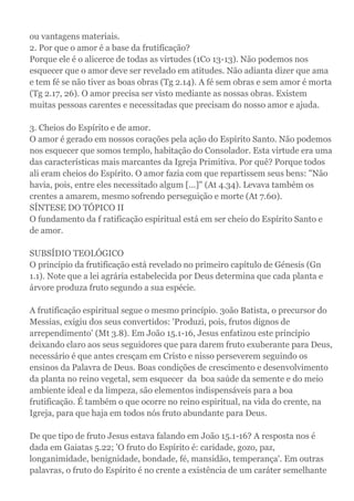 ou vantagens materiais.
2. Por que o amor é a base da frutificação?
Porque ele é o alicerce de todas as virtudes (1Co 13-13). Não podemos nos
esquecer que o amor deve ser revelado em atitudes. Não adianta dizer que ama
e tem fé se não tiver as boas obras (Tg 2.14). A fé sem obras e sem amor é morta
(Tg 2.17, 26). O amor precisa ser visto mediante as nossas obras. Existem
muitas pessoas carentes e necessitadas que precisam do nosso amor e ajuda.
3. Cheios do Espírito e de amor.
O amor é gerado em nossos corações pela ação do Espírito Santo. Não podemos
nos esquecer que somos templo, habitação do Consolador. Esta virtude era uma
das características mais marcantes da Igreja Primitiva. Por quê? Porque todos
ali eram cheios do Espírito. O amor fazia com que repartissem seus bens: "Não
havia, pois, entre eles necessitado algum [...]" (At 4.34). Levava também os
crentes a amarem, mesmo sofrendo perseguição e morte (At 7.60).
SÍNTESE DO TÓPICO II
O fundamento da f ratificação espiritual está em ser cheio do Espírito Santo e
de amor.
SUBSÍDIO TEOLÓGICO
O princípio da frutificação está revelado no primeiro capítulo de Génesis (Gn
1.1). Note que a lei agrária estabelecida por Deus determina que cada planta e
árvore produza fruto segundo a sua espécie.
A frutificação espiritual segue o mesmo princípio. 3oão Batista, o precursor do
Messias, exigiu dos seus convertidos: 'Produzi, pois, frutos dignos de
arrependimento' (Mt 3.8). Em João 15.1-16, Jesus enfatizou este princípio
deixando claro aos seus seguidores que para darem fruto exuberante para Deus,
necessário é que antes cresçam em Cristo e nisso perseverem seguindo os
ensinos da Palavra de Deus. Boas condições de crescimento e desenvolvimento
da planta no reino vegetal, sem esquecer da boa saúde da semente e do meio
ambiente ideal e da limpeza, são elementos indispensáveis para a boa
frutificação. É também o que ocorre no reino espiritual, na vida do crente, na
Igreja, para que haja em todos nós fruto abundante para Deus.
De que tipo de fruto Jesus estava falando em João 15.1-16? A resposta nos é
dada em Gaiatas 5.22; 'O fruto do Espírito é: caridade, gozo, paz,
longanimidade, benignidade, bondade, fé, mansidão, temperança'. Em outras
palavras, o fruto do Espírito é no crente a existência de um caráter semelhante
 